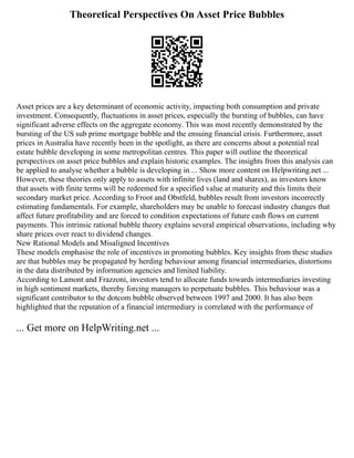 Theoretical Perspectives On Asset Price Bubbles
Asset prices are a key determinant of economic activity, impacting both consumption and private
investment. Consequently, fluctuations in asset prices, especially the bursting of bubbles, can have
significant adverse effects on the aggregate economy. This was most recently demonstrated by the
bursting of the US sub prime mortgage bubble and the ensuing financial crisis. Furthermore, asset
prices in Australia have recently been in the spotlight, as there are concerns about a potential real
estate bubble developing in some metropolitan centres. This paper will outline the theoretical
perspectives on asset price bubbles and explain historic examples. The insights from this analysis can
be applied to analyse whether a bubble is developing in ... Show more content on Helpwriting.net ...
However, these theories only apply to assets with infinite lives (land and shares), as investors know
that assets with finite terms will be redeemed for a specified value at maturity and this limits their
secondary market price. According to Froot and Obstfeld, bubbles result from investors incorrectly
estimating fundamentals. For example, shareholders may be unable to forecast industry changes that
affect future profitability and are forced to condition expectations of future cash flows on current
payments. This intrinsic rational bubble theory explains several empirical observations, including why
share prices over react to dividend changes.
New Rational Models and Misaligned Incentives
These models emphasise the role of incentives in promoting bubbles. Key insights from these studies
are that bubbles may be propagated by herding behaviour among financial intermediaries, distortions
in the data distributed by information agencies and limited liability.
According to Lamont and Frazzoni, investors tend to allocate funds towards intermediaries investing
in high sentiment markets, thereby forcing managers to perpetuate bubbles. This behaviour was a
significant contributor to the dotcom bubble observed between 1997 and 2000. It has also been
highlighted that the reputation of a financial intermediary is correlated with the performance of
... Get more on HelpWriting.net ...
 