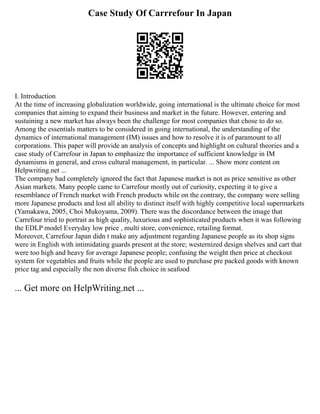 Case Study Of Carrrefour In Japan
I. Introduction
At the time of increasing globalization worldwide, going international is the ultimate choice for most
companies that aiming to expand their business and market in the future. However, entering and
sustaining a new market has always been the challenge for most companies that chose to do so.
Among the essentials matters to be considered in going international, the understanding of the
dynamics of international management (IM) issues and how to resolve it is of paramount to all
corporations. This paper will provide an analysis of concepts and highlight on cultural theories and a
case study of Carrefour in Japan to emphasize the importance of sufficient knowledge in IM
dynamisms in general, and cross cultural management, in particular. ... Show more content on
Helpwriting.net ...
The company had completely ignored the fact that Japanese market is not as price sensitive as other
Asian markets. Many people came to Carrefour mostly out of curiosity, expecting it to give a
resemblance of French market with French products while on the contrary, the company were selling
more Japanese products and lost all ability to distinct itself with highly competitive local supermarkets
(Yamakawa, 2005, Choi Mukoyama, 2009). There was the discordance between the image that
Carrefour tried to portrait as high quality, luxurious and sophisticated products when it was following
the EDLP model Everyday low price , multi store, convenience, retailing format.
Moreover, Carrefour Japan didn t make any adjustment regarding Japanese people as its shop signs
were in English with intimidating guards present at the store; westernized design shelves and cart that
were too high and heavy for average Japanese people; confusing the weight then price at checkout
system for vegetables and fruits while the people are used to purchase pre packed goods with known
price tag and especially the non diverse fish choice in seafood
... Get more on HelpWriting.net ...
 