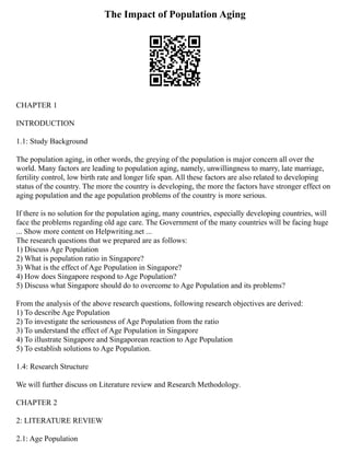 The Impact of Population Aging
CHAPTER 1
INTRODUCTION
1.1: Study Background
The population aging, in other words, the greying of the population is major concern all over the
world. Many factors are leading to population aging, namely, unwillingness to marry, late marriage,
fertility control, low birth rate and longer life span. All these factors are also related to developing
status of the country. The more the country is developing, the more the factors have stronger effect on
aging population and the age population problems of the country is more serious.
If there is no solution for the population aging, many countries, especially developing countries, will
face the problems regarding old age care. The Government of the many countries will be facing huge
... Show more content on Helpwriting.net ...
The research questions that we prepared are as follows:
1) Discuss Age Population
2) What is population ratio in Singapore?
3) What is the effect of Age Population in Singapore?
4) How does Singapore respond to Age Population?
5) Discuss what Singapore should do to overcome to Age Population and its problems?
From the analysis of the above research questions, following research objectives are derived:
1) To describe Age Population
2) To investigate the seriousness of Age Population from the ratio
3) To understand the effect of Age Population in Singapore
4) To illustrate Singapore and Singaporean reaction to Age Population
5) To establish solutions to Age Population.
1.4: Research Structure
We will further discuss on Literature review and Research Methodology.
CHAPTER 2
2: LITERATURE REVIEW
2.1: Age Population
 