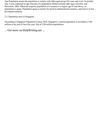 Age Population means the population is mainly with older aged group (65 years and over). In another
way, it was explained as age structure of a population shifted towards older ages, Gavrilov and
Heuveline: 2003. When the majority population of a country or a region age 65 and above, its
population is aging. Population aging is mainly favoured in industrialized countries, and slower in less
developed countries.
2.2: Population ratio in Singapore
According to Singapore Population Census 2010, Singapore s current population is recorded as 5.08
million at the end of June this year. Out of 5.08 million populations,
... Get more on HelpWriting.net ...
 