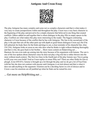 Antigone And Creon Essay
The play Antigone has many complex and some not so complex characters and that is what makes it
very easy to create juxtapositions within and throughout the play. Creon was a very basic character in
the beginning of the play and proved to be a simple character that believed in one thing that created
conflicts. Others added on and together that is where dialogue in the play fills in empty spaces in the
play. Conflicts are what makes this play more interesting to the reader. The biggest contrasting
character is Creon because of the conflict that he has with Antigone. The line in the second part of the
play is the part that sets all the other parts up with depth or good future dialogues Creon says He ll be
left unburied, his body there for the birds and dogs to eat, a clear reminder of his shameful fate. (line
234 236). Antigone looks at creon as one who does what he thinks is right without thinking thoroughly
and that is why she goes back to her brother ... Show more content on Helpwriting.net ...
Haemon, his son even ends up coming into the story because of his arguments with Ismene. The son is
one of the less spoken about characters since he does not play a big role but is rather thrown into the
story without much context. The first two lines in the fourth part of the play Ismene says You re going
to kill your own sons bride? And as Creon replies in return Why not? There are other fields for him to
plough. (Line 650 651). Ismene is brought up a lot through the play and we do get a lot of FaceTime
with her but she does not contrast with anyone until Antigone is on trial almost and that is when it
does not add anything to the argument. Emotion can be a deciding factor in a lot of choices and in
Creon s case his emotions are all jumbled up when he finds out he ruined his own
... Get more on HelpWriting.net ...
 