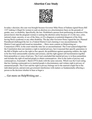 Abortion Case Study
In today s decision, this case was brought because Governor Mike Pence of Indiana signed House Bill
1337 making it illegal for women to seek an abortion on a discriminatory basis on the grounds of
gender, race, or disability. Specifically, the law: Prohibited a person from performing an abortion if the
person knows that the pregnant woman is seeking the abortion solely because of: (1) the race, color,
national origin, ancestry, or sex of the fetus; or (2) a diagnosis or potential diagnosis of the fetus
having Down syndrome or any other disability. The day after Governor Pence signed the law, Planned
Parenthood challenged the law in a Federal District Court claiming it was unconstitutional. The
District Court agreed and issued an immediate ... Show more content on Helpwriting.net ...
Connecticut (1965). in the court ruled the state law as unconstitutional. The Court acknowledged that
the Constitution does not mention a right to marital privacy, but it reasoned that specific guarantees in
the Bill of Rights such as the right to free speech, the prohibition against quartering soldiers, the right
to be free from unreasonable searches and seizures, and the right against self incrimination together
form penumbras or zones of privacy. The Court concluded that marital privacy is in these penumbras
and includes the right of married people to obtain contraceptives. Also in the realm of privacy and
contraceptives, Eisenstadt v. Baird (1972) deals with the same outcome. Which was the Court ruling
that law limiting contraceptives to married people is discriminatory and violates right to privacy of
unmarried people. The Court said the right to privacy belongs not to the married couple but to the
individual person, and prevents government interference with matters so fundamentally affecting a
person as the decision whether to bear or beget a
... Get more on HelpWriting.net ...
 