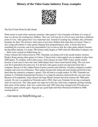 History of the Video Game Industry Essay examples
The Devil Finds Work for Idle Hands
What comes to mind when someone mentions video games? A lot of people will think of a waste of
time or a device for creating lazy children. That very well may be in a lot of cases, but from a different
point of view, video games have very important uses. Instead of creating lazy children, they eliminate
boredom for them. We all know what types of activities children find when they are bored. There is
also a huge job market in video games ranging from programming to sales. It seems they have
something for everyone, and in my presentation I try to convey how the video game industry became
the big dollar industry it is today. The history really begins in 1889 when the Marufuku Company was
... Show more content on Helpwriting.net ...
Coleco releases the Colecovision in 1982. Nintendo, not doing well in the arcade market, licenses
Donkey Kong among other games to Coleco. Colecovision s main appeal was an adapter to play Atari
2600 games. To compete with Colecovision, Atari releases its Atari 5200. It does poorly mainly
because it took years to have the Atari 2600 adapter that Colecovision had all along. The very next
year the Commodore 64 comes out. It is the best video game system yet and acted more like a
computer. Because of this sudden flood of game consoles and software, 3rd party companies couldn t
compete and went out of business. Their games became dirt cheap and soon people preferred to buy
them than the expensive company s games. This all lead to a rough market. In 1985, Nintendo test
markets it s Nintendo Entertainment System. It s a huge hit and goes nationwide the very next year.
Because of its popularity, Sega releases the Sega Master System and Atari releases the 7800 game
console. No one is as popular as Nintendo and in 1988; Atari sues Nintendo for having a monopoly.
Atari of course lose. The video game war rages on to this day with many companies joining wanting
their piece of the market. Atari was a main treat until 1996 when they merged with JTS and never
released a game console again. Sega put up a good fight until their Dreamcast bombed in 2000,
causing them to
... Get more on HelpWriting.net ...
 
