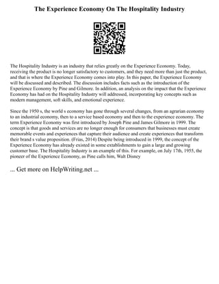 The Experience Economy On The Hospitality Industry
The Hospitality Industry is an industry that relies greatly on the Experience Economy. Today,
receiving the product is no longer satisfactory to customers, and they need more than just the product,
and that is where the Experience Economy comes into play. In this paper, the Experience Economy
will be discussed and described. The discussion includes facts such as the introduction of the
Experience Economy by Pine and Gilmore. In addition, an analysis on the impact that the Experience
Economy has had on the Hospitality Industry will addressed, incorporating key concepts such as
modern management, soft skills, and emotional experience.
Since the 1950 s, the world s economy has gone through several changes, from an agrarian economy
to an industrial economy, then to a service based economy and then to the experience economy. The
term Experience Economy was first introduced by Joseph Pine and James Gilmore in 1999. The
concept is that goods and services are no longer enough for consumers that businesses must create
memorable events and experiences that capture their audience and create experiences that transform
their brand s value proposition. (Frias, 2014) Despite being introduced in 1999, the concept of the
Experience Economy has already existed in some extablishments to gain a large and growing
customer base. The Hospitality Industry is an example of this. For example, on July 17th, 1955, the
pioneer of the Experience Economy, as Pine calls him, Walt Disney
... Get more on HelpWriting.net ...
 