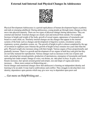 External And Internal And Physical Changes In Adolescence
Physical Development Adolescence is a period rapid phases of human development begins at puberty
and ends at emerging adulthood. During adolescence, young people go through many changes as they
move into physical maturity. There are two types of physical changes during adolescence. They are
external and internal. External changes are clearly seen and noticed from outside. For example,
Increase in height and weight of the body, growth of sexual organs, appearance of moustache and
bread in a male child, etc. Similarly internal changes are the changes that appear in the internal
systems of the body such as changes and development of digestive system, circulatory system,
respiratory system, glandular system, etc. The growth of height in girls is almost completed by the age
of seventeen to eighteen years whereas the growth of height in boys remains two years later than the
girls. Physical weight also increases along with their height. Various organs of boys proportionally and
gradually increase. There is a growth and development of sex organs in both boys and girls but they
are not fully matured for reproduction. Various changes such as increases in the size of penis and
testis, sprouting hair around genitals, production of spermatozoa, emergence of moustache and beard,
sprouting hair under armpit, change of voice, wet dream, etc. take place in boys. In girls, size of
breasts increases, hair sprouts around genital and armpit, size and shape of vagina and uterus
increases. ... Show more content on Helpwriting.net ...
Social changes and emotional changes show that adolescent is forming an independent identity and
learning to be an adult. It may lead to ambivalence and conflict. They struggle to develop their own
identity, dependence upon parents which may give new way to dependent upon peers and
... Get more on HelpWriting.net ...
 