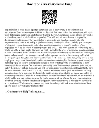 How to be a Great Supervisor Essay
The definition of what makes a perfect supervisor will of course vary in its definition and
interpretation from person to person. However there are four main points that most people will agree
upon that makes a supervisor a cut if you will above the rest. A supervisor should always strive to be
as ethical and moral in his decisions as possible. This will lead his subordinates to respect his
decisions more often even if they do not always agree with him. Another characteristic of a
respectable supervisor is his ability to perform even the most menial of tasks to help gain the respect
of his employees. A fundamental point of an excellent supervisor is to not be the boss of the
employees but to be the leader of the employees. The last ... Show more content on Helpwriting.net ...
While we all have been taught this when we finally ascend to the level of supervisor something makes
us want to make the people under us feel the same way we did under our supervisor so we start to give
orders and command to our employees which reduces general morale in the company and leads to
people quitting or doing less and poorer quality work for the business. Instead of giving orders to the
employees a supervisor should work besides the employees to complete the job or project, instead of
blaming people for failures in the project instead to work with the people who are failing to meet
certain goals in the project, find out what is preventing them from meet the appointed goals, and to
rectify the issues. The final mission if you will for a supervisor is to show his employees that he cares
for them and wants them to succeed in the company. This is one of the quintessential but extremely
hazardous thing for a supervisor to do since he has to open up somewhat to his employees and to get
emotionally attached to them but at the same time has to be able to see what is best for the project as a
whole and be able to terminate someone he or she has grown fond of over the years or months they
have been working together. In summary the perfect supervisor in theory is possible but in reality is
never attainable. While some have come very close they always will lack somewhat in one of these
aspects. Either they will grow to attached to
... Get more on HelpWriting.net ...
 