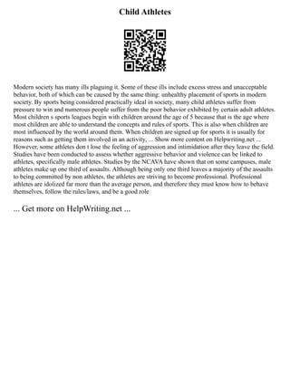 Child Athletes
Modern society has many ills plaguing it. Some of these ills include excess stress and unacceptable
behavior, both of which can be caused by the same thing: unhealthy placement of sports in modern
society. By sports being considered practically ideal in society, many child athletes suffer from
pressure to win and numerous people suffer from the poor behavior exhibited by certain adult athletes.
Most children s sports leagues begin with children around the age of 5 because that is the age where
most children are able to understand the concepts and rules of sports. This is also when children are
most influenced by the world around them. When children are signed up for sports it is usually for
reasons such as getting them involved in an activity, ... Show more content on Helpwriting.net ...
However, some athletes don t lose the feeling of aggression and intimidation after they leave the field.
Studies have been conducted to assess whether aggressive behavior and violence can be linked to
athletes, specifically male athletes. Studies by the NCAVA have shown that on some campuses, male
athletes make up one third of assaults. Although being only one third leaves a majority of the assaults
to being committed by non athletes, the athletes are striving to become professional. Professional
athletes are idolized far more than the average person, and therefore they must know how to behave
themselves, follow the rules/laws, and be a good role
... Get more on HelpWriting.net ...
 