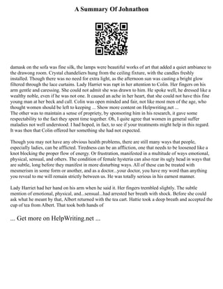 A Summary Of Johnathon
damask on the sofa was fine silk, the lamps were beautiful works of art that added a quiet ambiance to
the drawong room. Crystal chandeliers hung from the ceiling fixture, with the candles freshly
installed. Though there was no need for extra light, as the afternoon sun was casting a bright glow
filtered through the lace curtains. Lady Harriet was rapt in her attention to Colin. Her fingers on his
arm gentle and caressing. She could not admit she was drawn to him. He spoke well, he dressed like a
wealthy noble, even if he was not one. It caused an ache in her heart, that she could not have this fine
young man at her beck and call. Colin was open minded and fair, not like most men of the age, who
thought women should be left to keeping ... Show more content on Helpwriting.net ...
The other was to maintain a sense of propriety, by sponsoring him in his research, it gave some
respectability to the fact they spent time together. Oh, I quite agree that women in general suffer
maladies not well understood. I had hoped, in fact, to see if your treatments might help in this regard.
It was then that Colin offered her something she had not expected.
Though you may not have any obvious health problems, there are still many ways that people,
especially ladies, can be afflicted. Tiredness can be an affliction, one that needs to be loosened like a
knot blocking the proper flow of energy. Or frustration, manifested in a multitude of ways emotional,
physical, sensual, and others. The condition of female hysteria can also rear its ugly head in ways that
are subtle, long before they manifest in more disturbing ways. All of these can be treated with
mesmerism in some form or another, and as a doctor...your doctor, you have my word than anything
you reveal to me will remain strictly between us. He was totally serious in his earnest manner.
Lady Harriet had her hand on his arm when he said it. Her fingers trembled slightly. The subtle
mention of emotional, physical, and...sensual...had arrested her breath with shock. Before she could
ask what he meant by that, Albert returned with the tea cart. Hattie took a deep breath and accepted the
cup of tea from Albert. That took both hands of
... Get more on HelpWriting.net ...
 