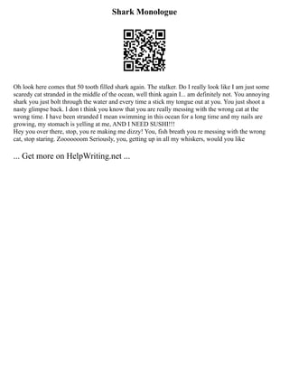 Shark Monologue
Oh look here comes that 50 tooth filled shark again. The stalker. Do I really look like I am just some
scaredy cat stranded in the middle of the ocean, well think again I... am definitely not. You annoying
shark you just bolt through the water and every time a stick my tongue out at you. You just shoot a
nasty glimpse back. I don t think you know that you are really messing with the wrong cat at the
wrong time. I have been stranded I mean swimming in this ocean for a long time and my nails are
growing, my stomach is yelling at me, AND I NEED SUSHI!!!
Hey you over there, stop, you re making me dizzy! You, fish breath you re messing with the wrong
cat, stop staring. Zooooooom Seriously, you, getting up in all my whiskers, would you like
... Get more on HelpWriting.net ...
 