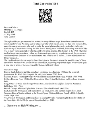 Total Control In 1984
Preetam Chilaka
Mr.Dipalo/ Ms.Truppa
English 402
12 May 2018
Total Control
Throughout history, governments has evolved in many different ways. Sometimes for the better and
sometimes for worse. As many seek to take power of a whole nation, use it for their own cupidity. But,
even the good governments who seek to make the world a better place and a safer place had to do
some wrong to reach there. During the time he was writing about this book, his country was at war. He
was in many ways restricted of what he could write about country. This big part in the 1984, where the
totalitarian government doesn t allow any freedom of speech or any negativity toward the government.
Winston the main character of the book is rebel who seeks to not to follow ... Show more content on
Helpwriting.net ...
The combination of the teachings by Orwell and present day events around the world is proof of these
sentiments. As seen in this critical review of the book, according people their rights and freedoms goes
a long way in terms of showing respect for human rights and values.
Work Cited Page
Brown, Sarah. I always feel like, somebody s watching me...Teaching 1984 and the power of
government. Six Week Unit designed for 10th grade honors. 2010. Print.
Iskandar, Nicole. Teaching Dystopic Novels in the Classroom Unit of Study. Warner, 1984. Print.
Kellner, Douglas. From 1984 to One Dimensional Man: Critical Reflections on Orwell and Marcuse.
Print.
Lang, Peter. The Road from George Orwell: His Achievement and Legacy. European Academic
Publishers. 2001. Print.
Orwell, George. Nineteen Eighty Four. Harcourt Education Limited, 2005. Print.
Raab, Elizabeth. Propaganda and Truth : How Do You Know? John Bartram High School. Print.
Sessions, Lisa. A Teacher s Guide to the Signet Classic Edition of George Orwell s 1984. Asheville
Junior High. Print.
Yeo, Michael. Propaganda and Surveillance in George Orwell s Nineteen Eighty Four: Two Sides of
the Same Coin. Global Media Journal Canadian Edition. 2010.
... Get more on HelpWriting.net ...
 