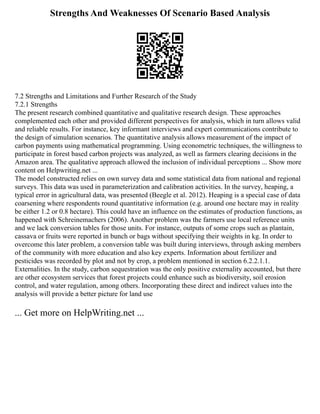 Strengths And Weaknesses Of Scenario Based Analysis
7.2 Strengths and Limitations and Further Research of the Study
7.2.1 Strengths
The present research combined quantitative and qualitative research design. These approaches
complemented each other and provided different perspectives for analysis, which in turn allows valid
and reliable results. For instance, key informant interviews and expert communications contribute to
the design of simulation scenarios. The quantitative analysis allows measurement of the impact of
carbon payments using mathematical programming. Using econometric techniques, the willingness to
participate in forest based carbon projects was analyzed, as well as farmers clearing decisions in the
Amazon area. The qualitative approach allowed the inclusion of individual perceptions ... Show more
content on Helpwriting.net ...
The model constructed relies on own survey data and some statistical data from national and regional
surveys. This data was used in parameterization and calibration activities. In the survey, heaping, a
typical error in agricultural data, was presented (Beegle et al. 2012). Heaping is a special case of data
coarsening where respondents round quantitative information (e.g. around one hectare may in reality
be either 1.2 or 0.8 hectare). This could have an influence on the estimates of production functions, as
happened with Schreinemachers (2006). Another problem was the farmers use local reference units
and we lack conversion tables for those units. For instance, outputs of some crops such as plantain,
cassava or fruits were reported in bunch or bags without specifying their weights in kg. In order to
overcome this later problem, a conversion table was built during interviews, through asking members
of the community with more education and also key experts. Information about fertilizer and
pesticides was recorded by plot and not by crop, a problem mentioned in section 6.2.2.1.1.
Externalities. In the study, carbon sequestration was the only positive externality accounted, but there
are other ecosystem services that forest projects could enhance such as biodiversity, soil erosion
control, and water regulation, among others. Incorporating these direct and indirect values into the
analysis will provide a better picture for land use
... Get more on HelpWriting.net ...
 