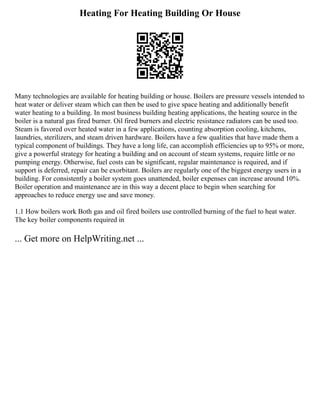 Heating For Heating Building Or House
Many technologies are available for heating building or house. Boilers are pressure vessels intended to
heat water or deliver steam which can then be used to give space heating and additionally benefit
water heating to a building. In most business building heating applications, the heating source in the
boiler is a natural gas fired burner. Oil fired burners and electric resistance radiators can be used too.
Steam is favored over heated water in a few applications, counting absorption cooling, kitchens,
laundries, sterilizers, and steam driven hardware. Boilers have a few qualities that have made them a
typical component of buildings. They have a long life, can accomplish efficiencies up to 95% or more,
give a powerful strategy for heating a building and on account of steam systems, require little or no
pumping energy. Otherwise, fuel costs can be significant, regular maintenance is required, and if
support is deferred, repair can be exorbitant. Boilers are regularly one of the biggest energy users in a
building. For consistently a boiler system goes unattended, boiler expenses can increase around 10%.
Boiler operation and maintenance are in this way a decent place to begin when searching for
approaches to reduce energy use and save money.
1.1 How boilers work Both gas and oil fired boilers use controlled burning of the fuel to heat water.
The key boiler components required in
... Get more on HelpWriting.net ...
 