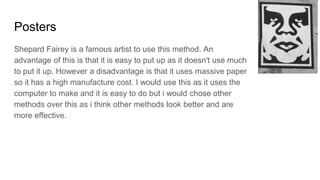 Posters
Shepard Fairey is a famous artist to use this method. An
advantage of this is that it is easy to put up as it doesn't use much
to put it up. However a disadvantage is that it uses massive paper
so it has a high manufacture cost. I would use this as it uses the
computer to make and it is easy to do but i would chose other
methods over this as i think other methods look better and are
more effective.
 