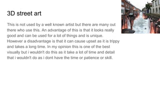 3D street art
This is not used by a well known artist but there are many out
there who use this. An advantage of this is that it looks really
good and can be used for a lot of things and is unique.
However a disadvantage is that it can cause upset as it is trippy
and takes a long time. In my opinion this is one of the best
visually but i wouldn't do this as it take a lot of time and detail
that i wouldn't do as i dont have the time or patience or skill.
 