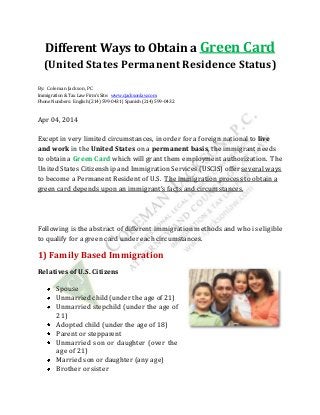 Different Ways to Obtain a Green Card
(United States Permanent Residence Status)
By: Coleman Jackson, PC
Immigration & Tax Law Firm’s Site: www.cjacksonlaw.com
Phone Numbers: English (214) 599-0431 | Spanish (214) 599-0432
Apr 04, 2014
Except in very limited circumstances, in order for a foreign national to live
and work in the United States on a permanent basis, the immigrant needs
to obtain a Green Card which will grant them employment authorization. The
United States Citizenship and Immigration Services (USCIS) offer several ways
to become a Permanent Resident of U.S. The immigration process to obtain a
green card depends upon an immigrant’s facts and circumstances.
Following is the abstract of different immigration methods and who is eligible
to qualify for a green card under each circumstances.
1) Family Based Immigration
Relatives of U.S. Citizens
Spouse
Unmarried child (under the age of 21)
Unmarried stepchild (under the age of
21)
Adopted child (under the age of 18)
Parent or stepparent
Unmarried son or daughter (over the
age of 21)
Married son or daughter (any age)
Brother or sister
 