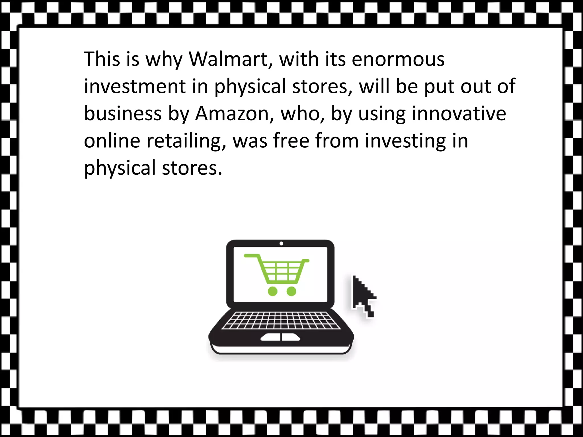 This is why Walmart, with its enormous
investment in physical stores, will be put out of
business by Amazon, who, by using innovative
online retailing, was free from investing in
physical stores.
 