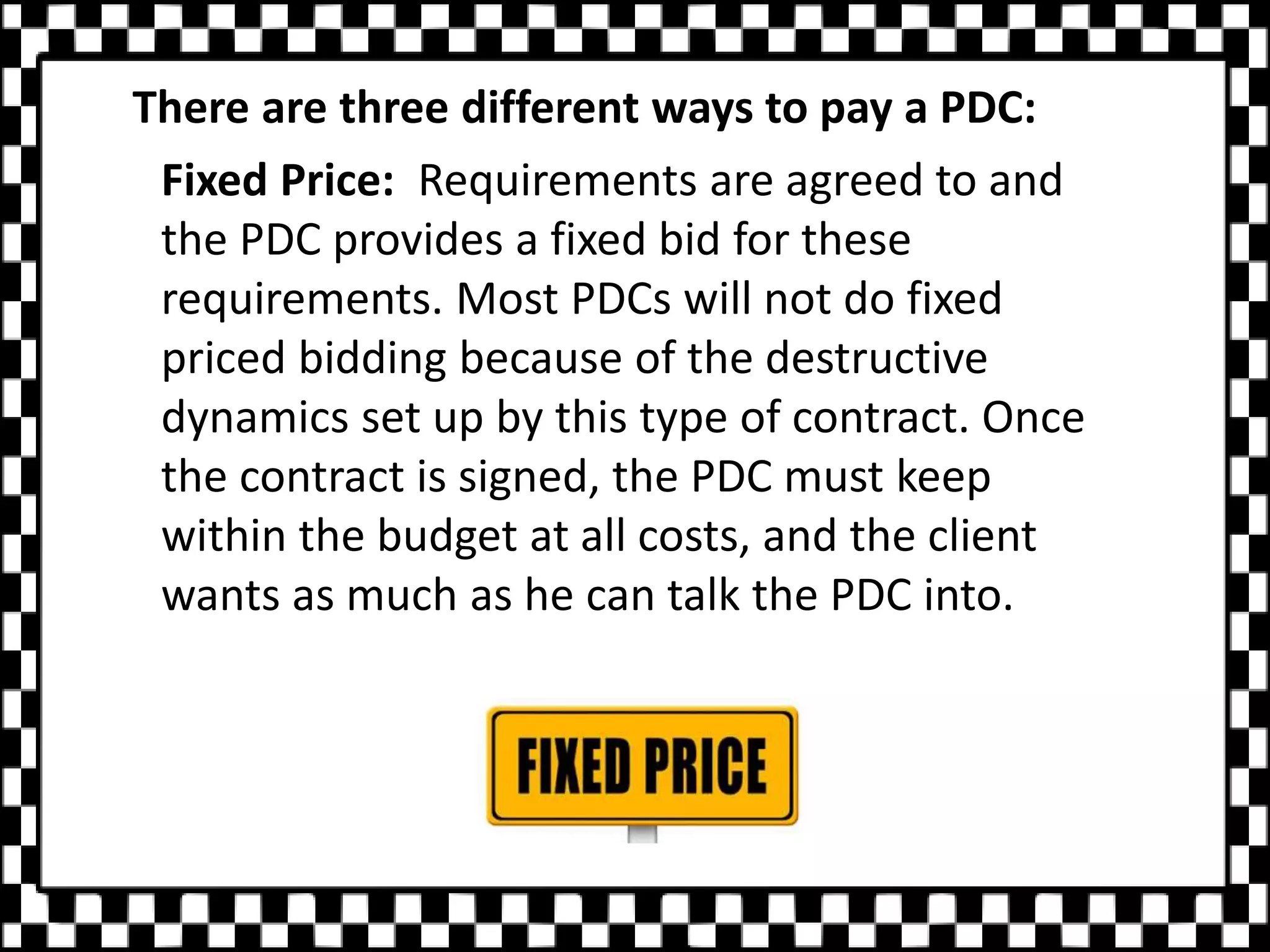 There are three different ways to pay a PDC:
Fixed Price: Requirements are agreed to and
the PDC provides a fixed bid for these
requirements. Most PDCs will not do fixed
priced bidding because of the destructive
dynamics set up by this type of contract. Once
the contract is signed, the PDC must keep
within the budget at all costs, and the client
wants as much as he can talk the PDC into.
 