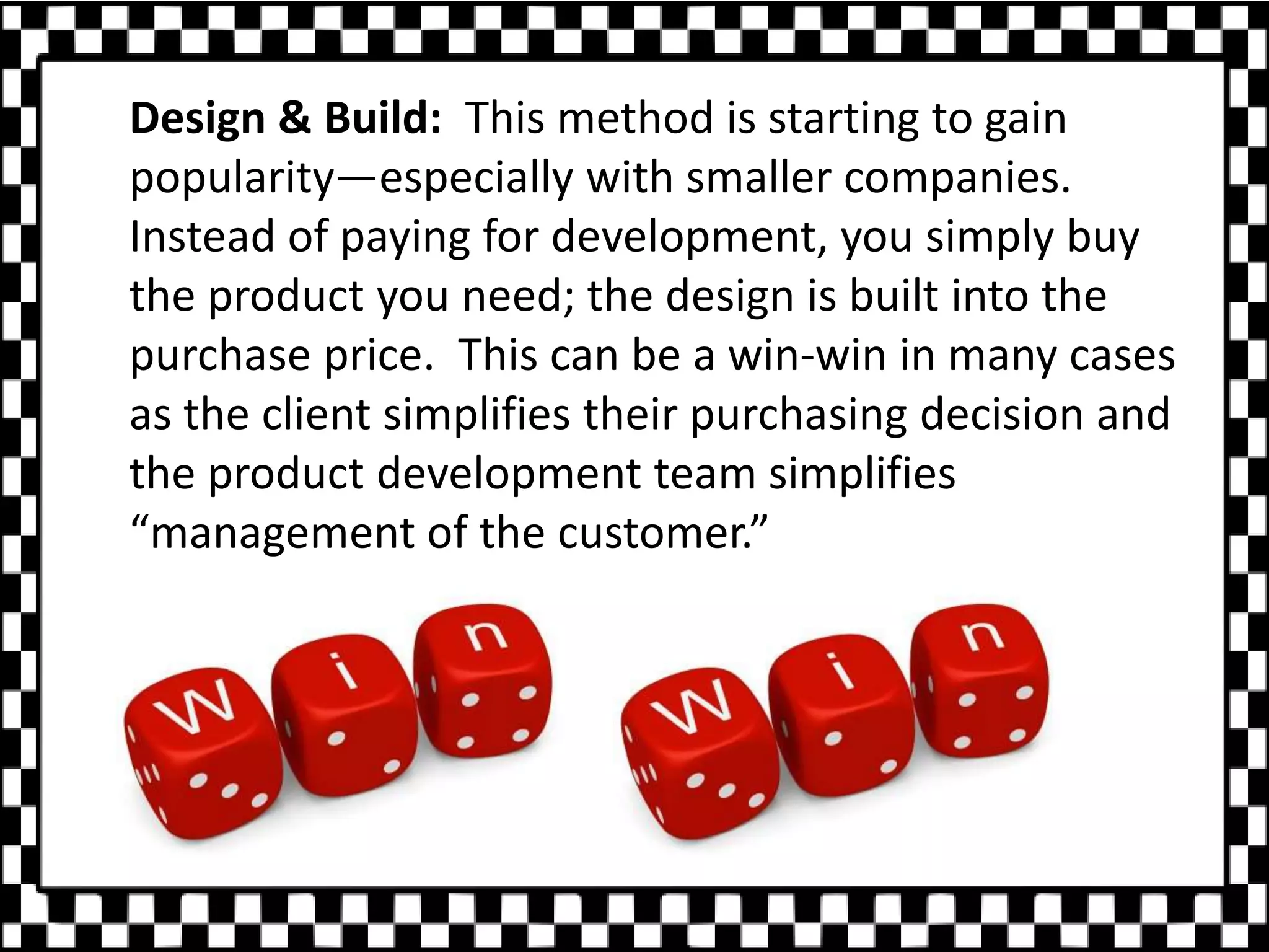 Design & Build: This method is starting to gain
popularity—especially with smaller companies.
Instead of paying for development, you simply buy
the product you need; the design is built into the
purchase price. This can be a win-win in many cases
as the client simplifies their purchasing decision and
the product development team simplifies
“management of the customer.”
 
