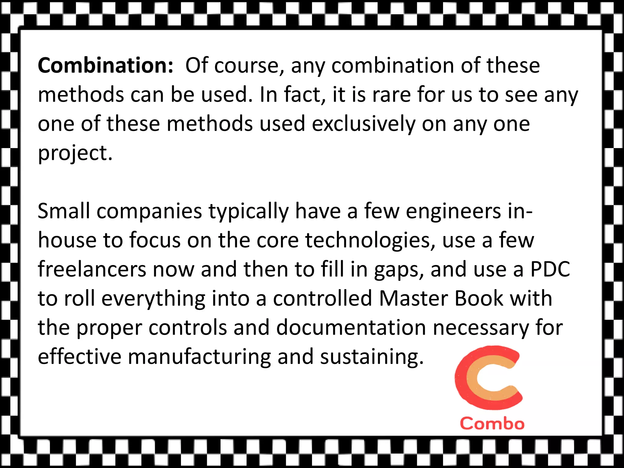 Combination: Of course, any combination of these
methods can be used. In fact, it is rare for us to see any
one of these methods used exclusively on any one
project.
Small companies typically have a few engineers in-
house to focus on the core technologies, use a few
freelancers now and then to fill in gaps, and use a PDC
to roll everything into a controlled Master Book with
the proper controls and documentation necessary for
effective manufacturing and sustaining.
 