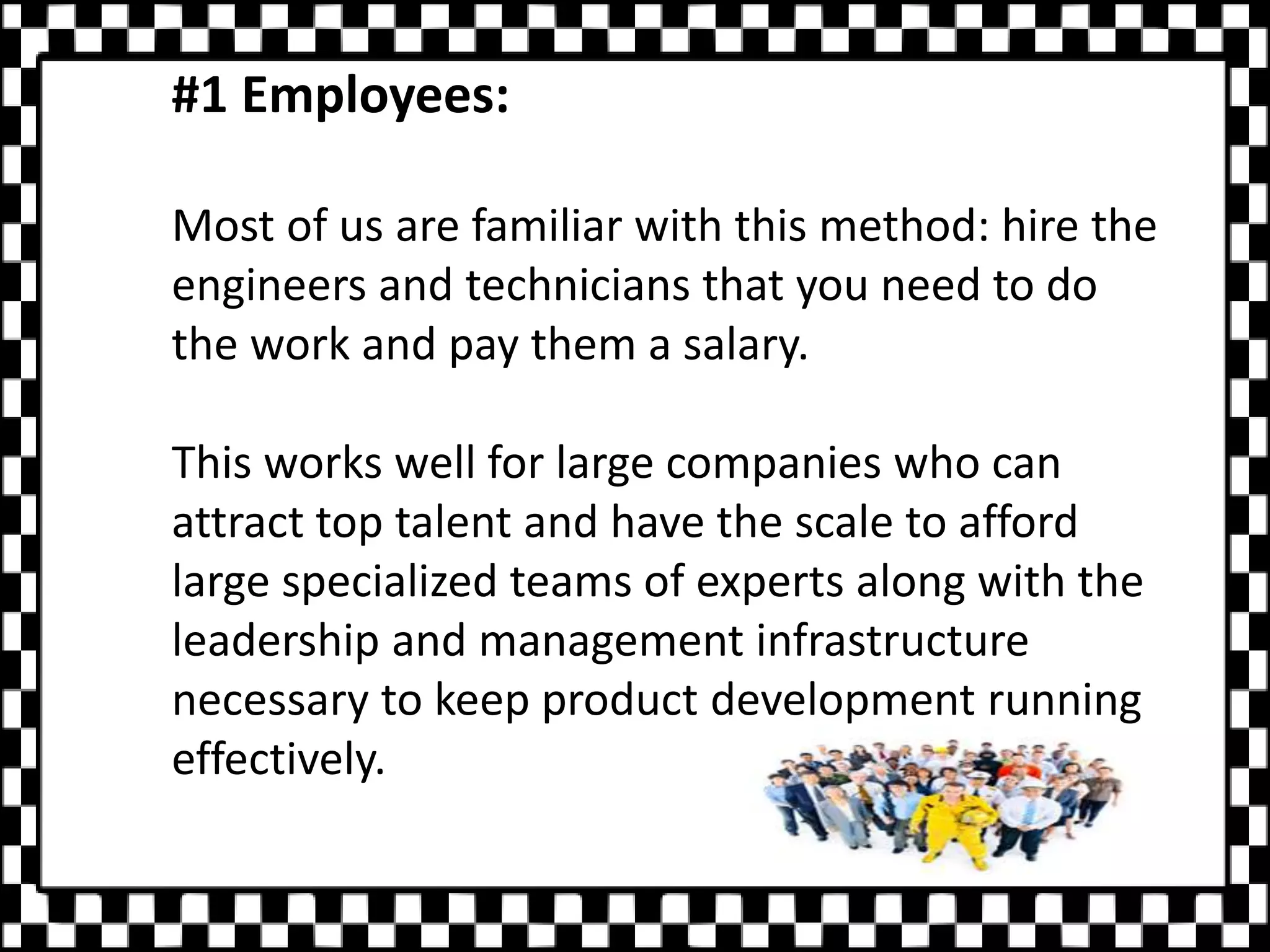 #1 Employees:
Most of us are familiar with this method: hire the
engineers and technicians that you need to do
the work and pay them a salary.
This works well for large companies who can
attract top talent and have the scale to afford
large specialized teams of experts along with the
leadership and management infrastructure
necessary to keep product development running
effectively.
 
