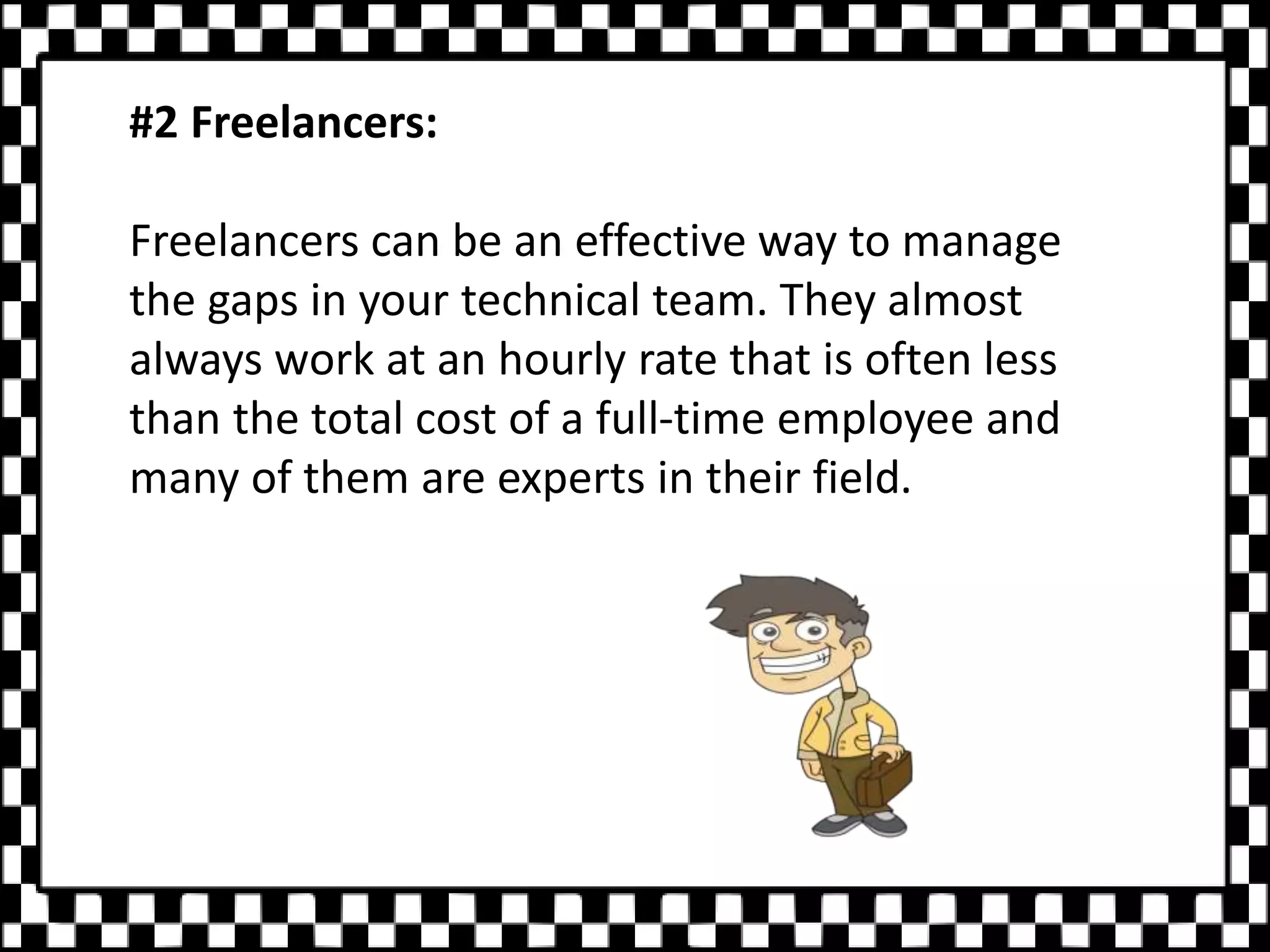 #2 Freelancers:
Freelancers can be an effective way to manage
the gaps in your technical team. They almost
always work at an hourly rate that is often less
than the total cost of a full-time employee and
many of them are experts in their field.
 