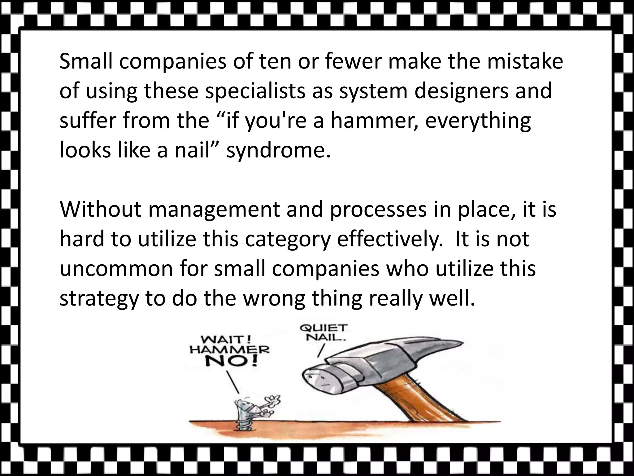 Small companies of ten or fewer make the mistake
of using these specialists as system designers and
suffer from the “if you're a hammer, everything
looks like a nail” syndrome.
Without management and processes in place, it is
hard to utilize this category effectively. It is not
uncommon for small companies who utilize this
strategy to do the wrong thing really well.
 