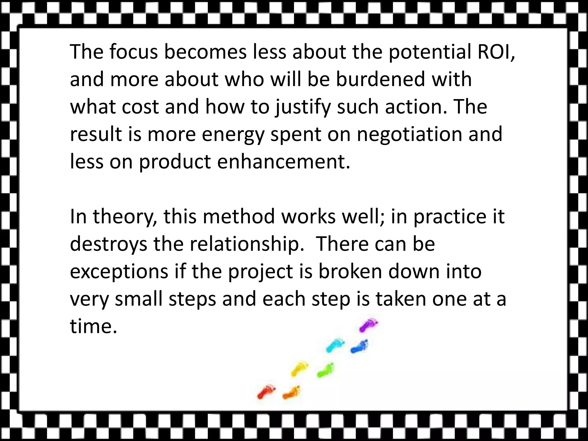 The focus becomes less about the potential ROI,
and more about who will be burdened with
what cost and how to justify such action. The
result is more energy spent on negotiation and
less on product enhancement.
In theory, this method works well; in practice it
destroys the relationship. There can be
exceptions if the project is broken down into
very small steps and each step is taken one at a
time.
 