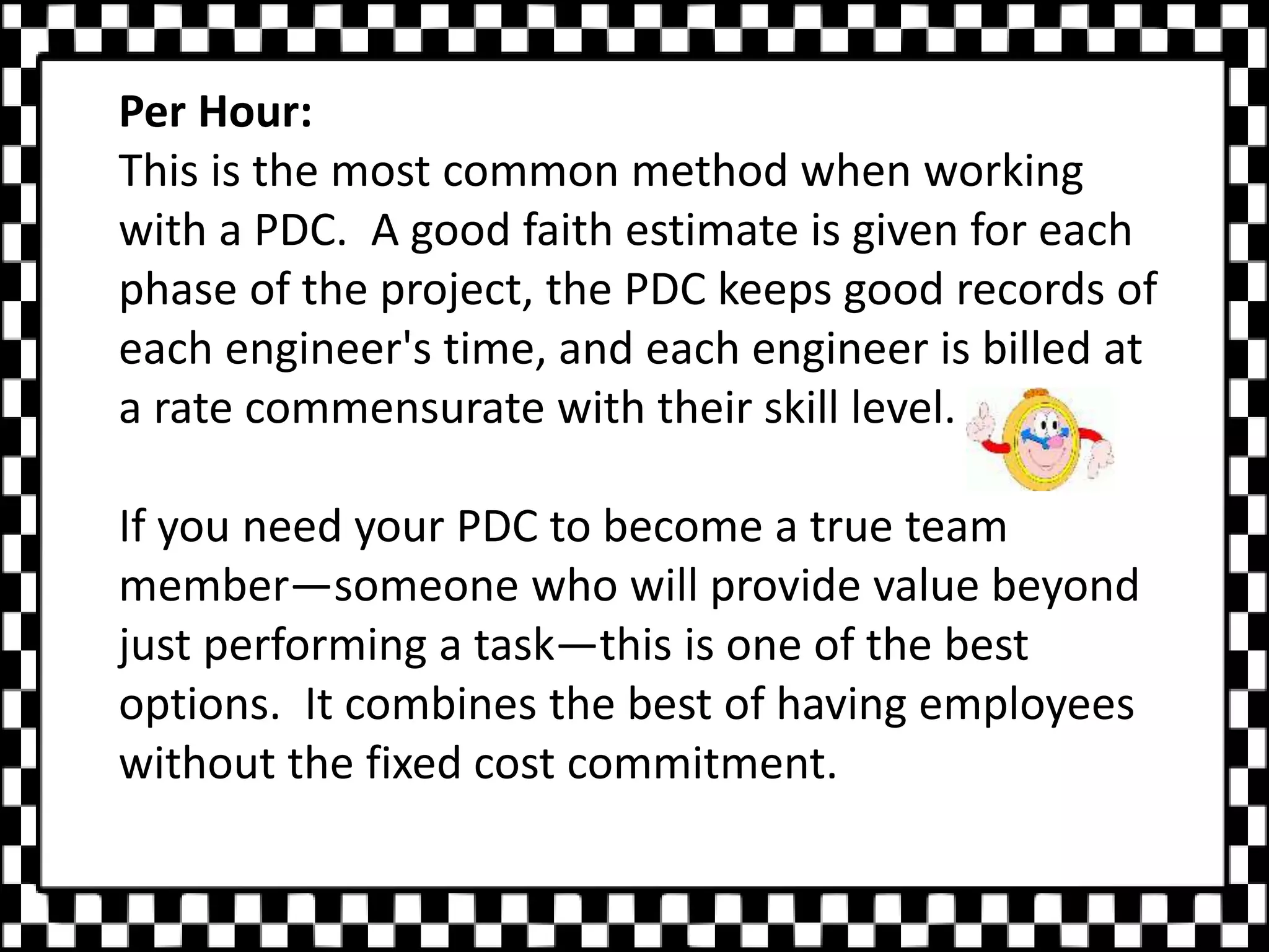 Per Hour:
This is the most common method when working
with a PDC. A good faith estimate is given for each
phase of the project, the PDC keeps good records of
each engineer's time, and each engineer is billed at
a rate commensurate with their skill level.
If you need your PDC to become a true team
member—someone who will provide value beyond
just performing a task—this is one of the best
options. It combines the best of having employees
without the fixed cost commitment.
 