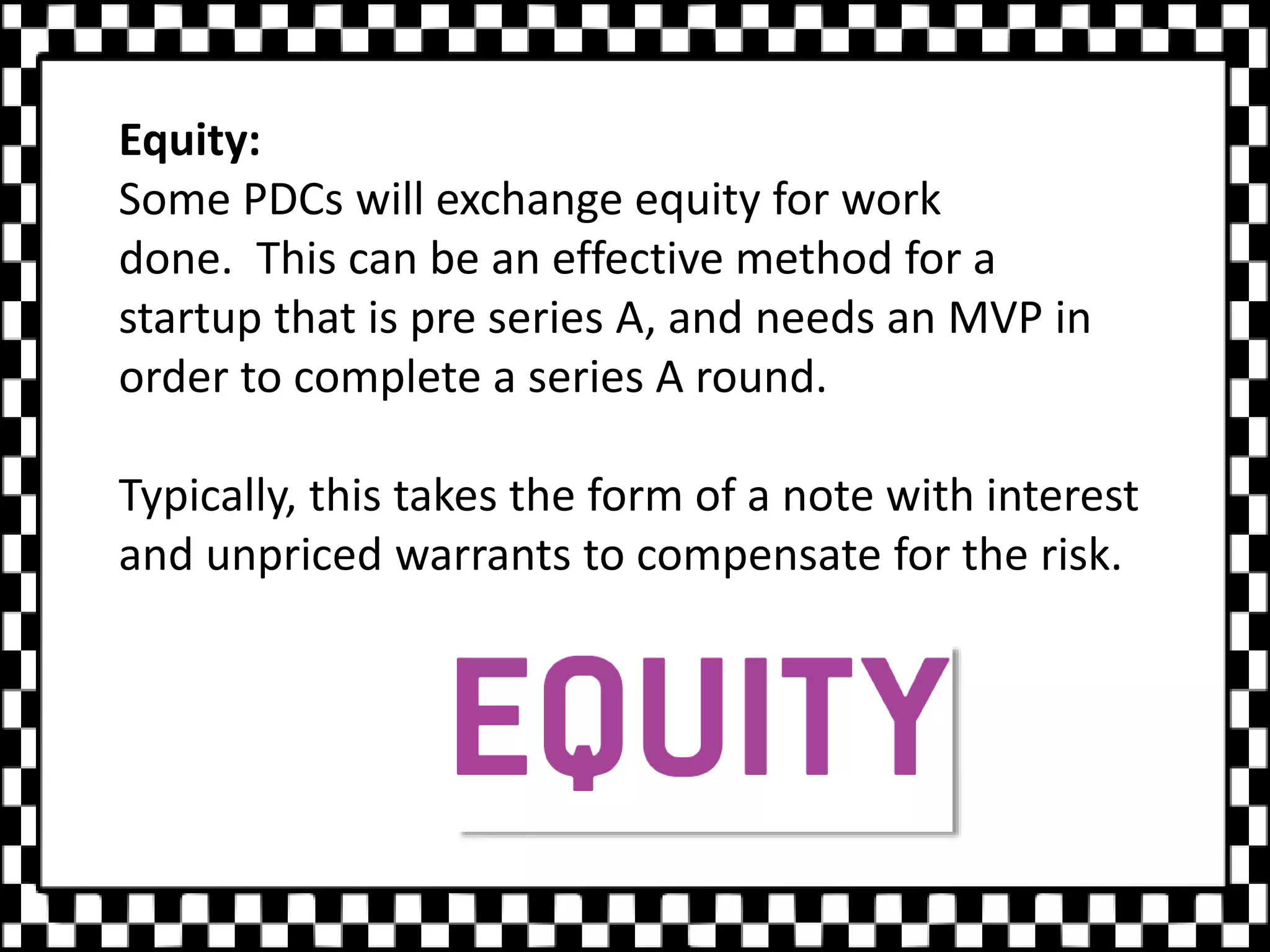 Equity:
Some PDCs will exchange equity for work
done. This can be an effective method for a
startup that is pre series A, and needs an MVP in
order to complete a series A round.
Typically, this takes the form of a note with interest
and unpriced warrants to compensate for the risk.
 