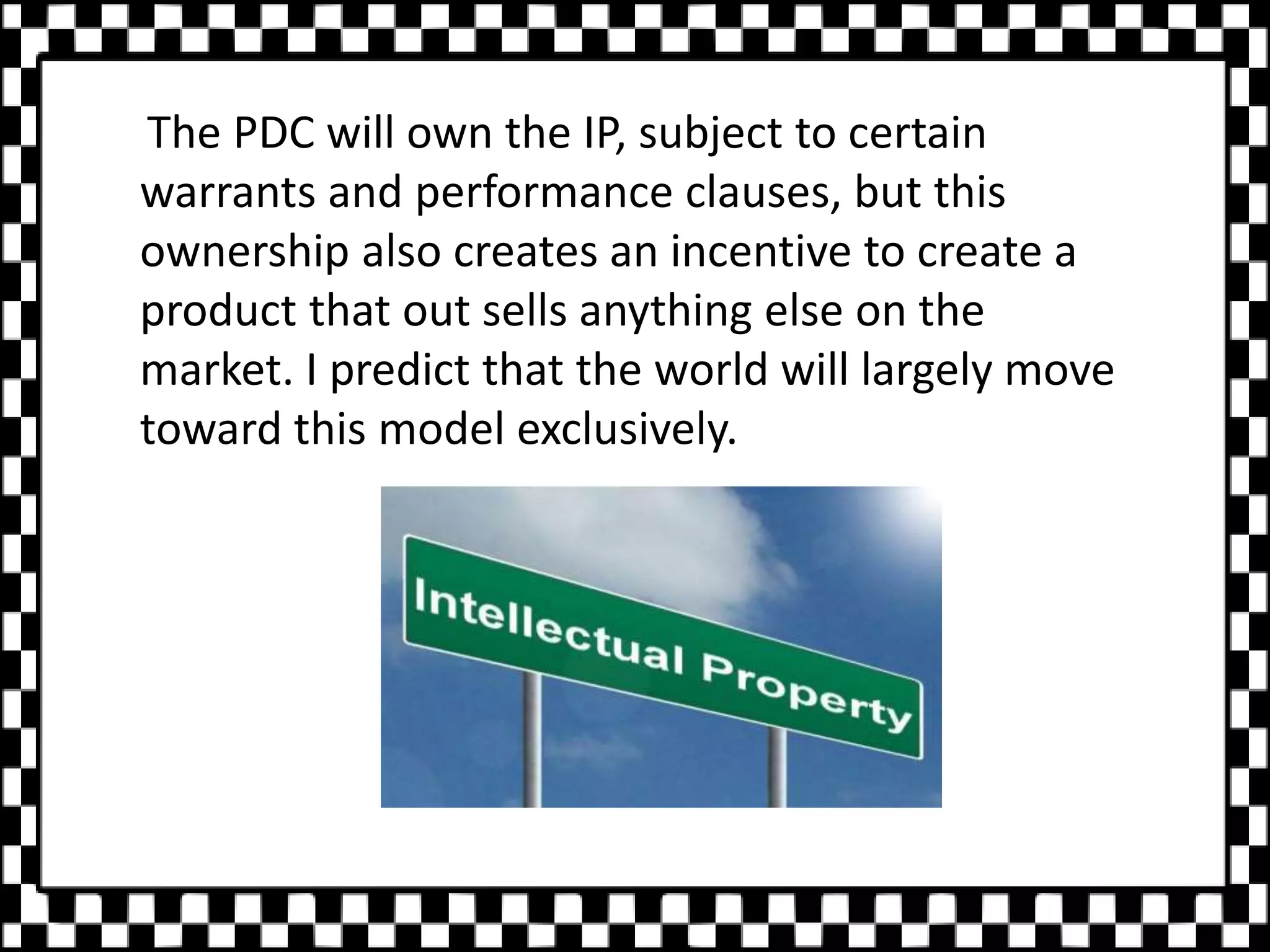 The PDC will own the IP, subject to certain
warrants and performance clauses, but this
ownership also creates an incentive to create a
product that out sells anything else on the
market. I predict that the world will largely move
toward this model exclusively.
 