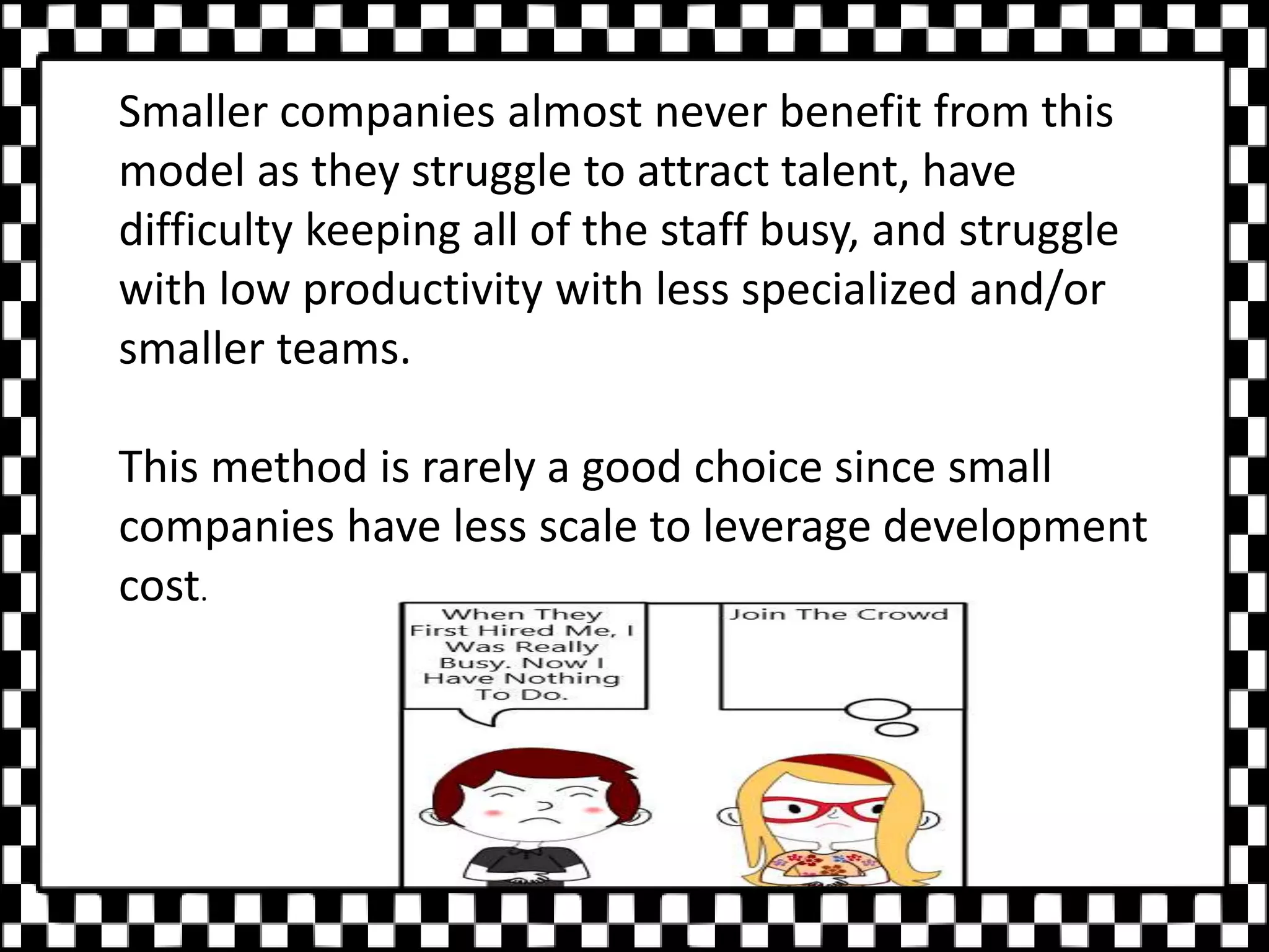 Smaller companies almost never benefit from this
model as they struggle to attract talent, have
difficulty keeping all of the staff busy, and struggle
with low productivity with less specialized and/or
smaller teams.
This method is rarely a good choice since small
companies have less scale to leverage development
cost.
 