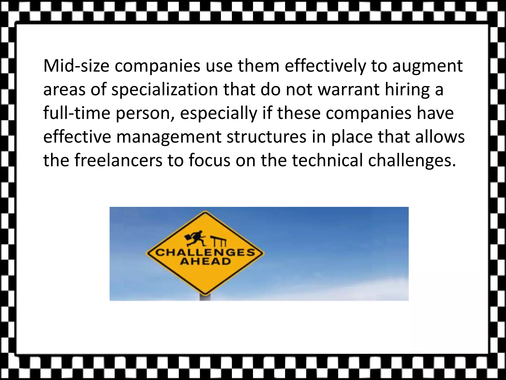 Mid-size companies use them effectively to augment
areas of specialization that do not warrant hiring a
full-time person, especially if these companies have
effective management structures in place that allows
the freelancers to focus on the technical challenges.
 
