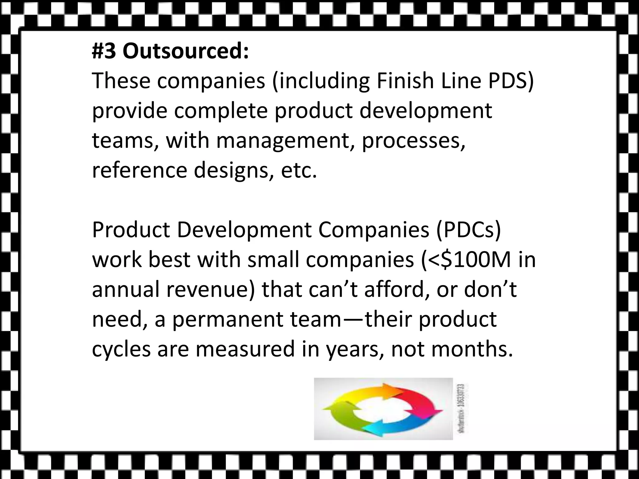 #3 Outsourced:
These companies (including Finish Line PDS)
provide complete product development
teams, with management, processes,
reference designs, etc.
Product Development Companies (PDCs)
work best with small companies (<$100M in
annual revenue) that can’t afford, or don’t
need, a permanent team—their product
cycles are measured in years, not months.
 