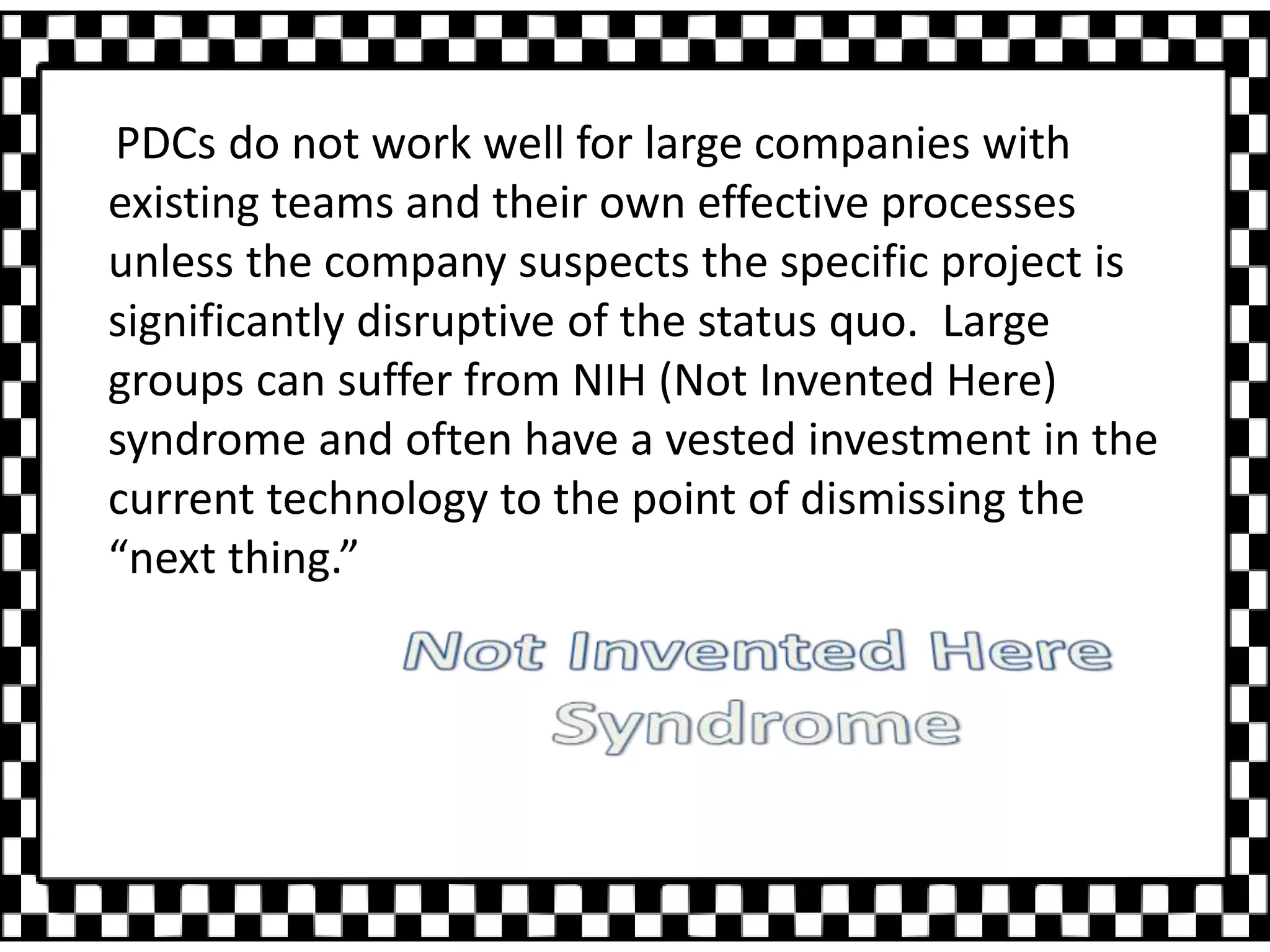 PDCs do not work well for large companies with
existing teams and their own effective processes
unless the company suspects the specific project is
significantly disruptive of the status quo. Large
groups can suffer from NIH (Not Invented Here)
syndrome and often have a vested investment in the
current technology to the point of dismissing the
“next thing.”
 