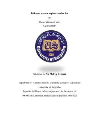 Different ways to replace Antibiotics
By
Qasim Mahmood khan
BASF16M023
Submitted to: Sir Abd Ur Rehman
Department of Animal Sciences, University college of Agriculture
University of Sargodha
In partial fulfillment of the requirement for the course of
PS-402 Bsc. (Hones) Animal Sciences (session 2016-2020
 