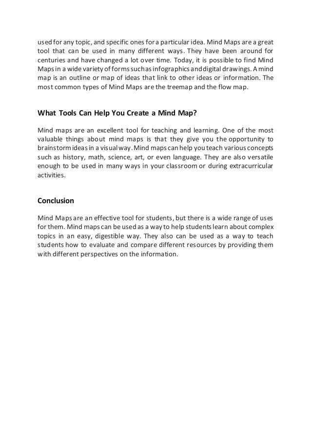 used for any topic, and specific ones fora particular idea. Mind Maps are a great
tool that can be used in many different ways. They have been around for
centuries and have changed a lot over time. Today, it is possible to find Mind
Mapsin a widevarietyof formssuchasinfographicsanddigital drawings.Amind
map is an outline or map of ideas that link to other ideas or information. The
most common types of Mind Maps are the treemap and the flow map.
What Tools Can Help You Create a Mind Map?
Mind maps are an excellent tool for teaching and learning. One of the most
valuable things about mind maps is that they give you the opportunity to
brainstormideasin a visualway.Mind mapscan help youteach variousconcepts
such as history, math, science, art, or even language. They are also versatile
enough to be used in many ways in your classroom or during extracurricular
activities.
Conclusion
Mind Maps are an effective tool for students, but there is a wide range of uses
for them. Mind mapscan be used as a wayto help studentslearn aboutcomplex
topics in an easy, digestible way. They also can be used as a way to teach
students how to evaluate and compare different resources by providing them
with different perspectives on the information.
 