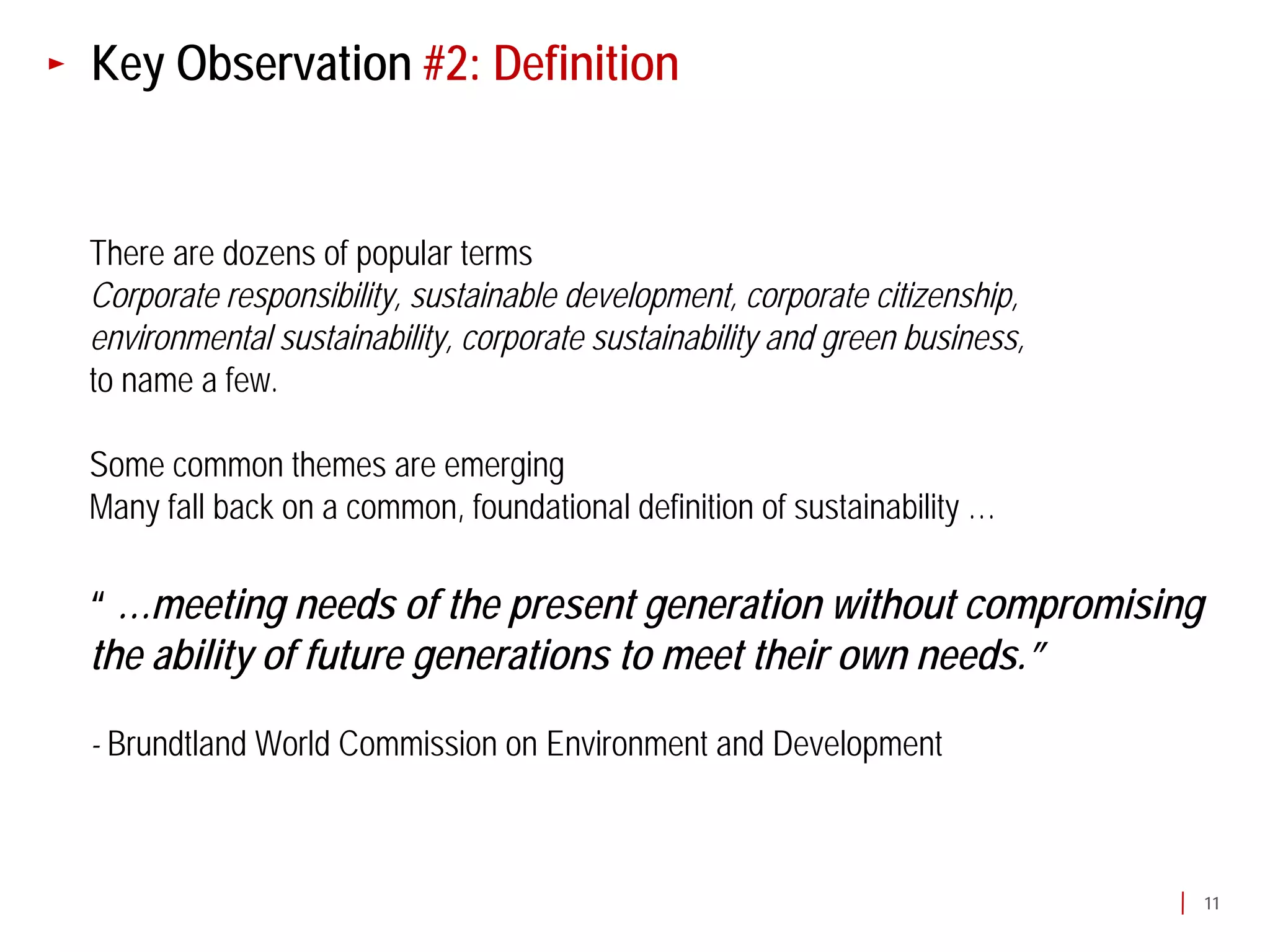 Key Observation #2: Definition


There are dozens of popular terms
Corporate responsibility, sustainable development, corporate citizenship,
environmental sustainability, corporate sustainability and green business,
to name a few.

Some common themes are emerging
Many fall back on a common, foundational definition of sustainability …

“ …meeting needs of the present generation without compromising
the ability of future generations to meet their own needs.”

- Brundtland World Commission on Environment and Development



                                                                             11
 