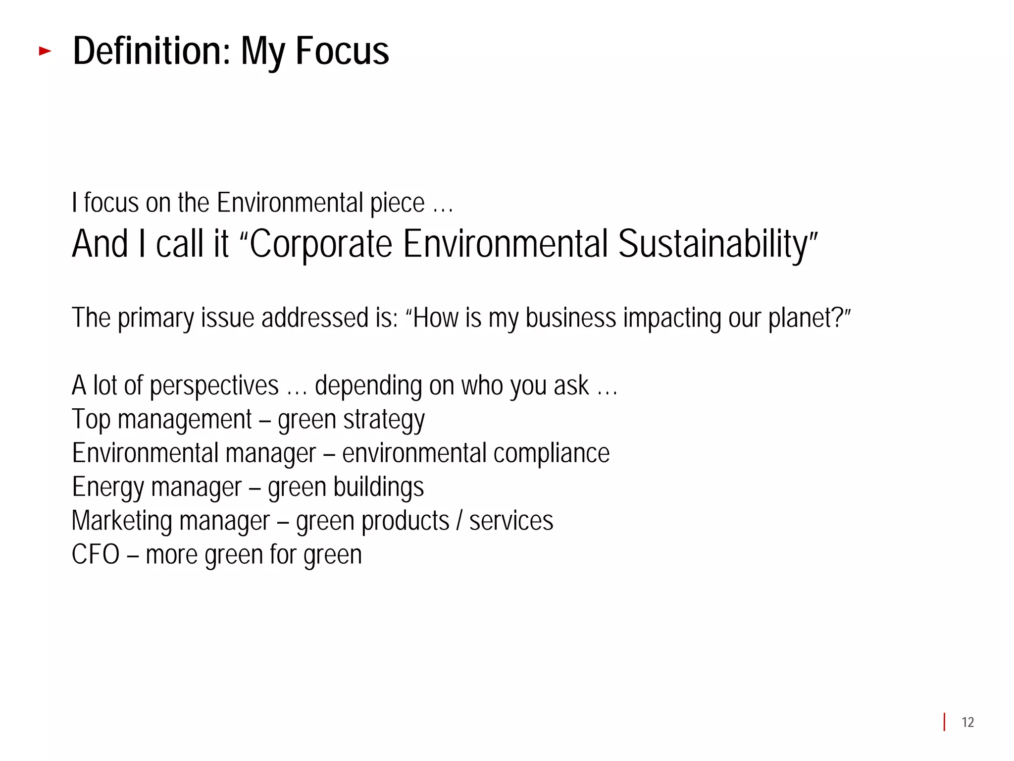 Definition: My Focus


I focus on the Environmental piece …
And I call it “Corporate Environmental Sustainability”
The primary issue addressed is: “How is my business impacting our planet?”

A lot of perspectives … depending on who you ask …
Top management – green strategy
Environmental manager – environmental compliance
Energy manager – green buildings
Marketing manager – green products / services
CFO – more green for green




                                                                             12
 