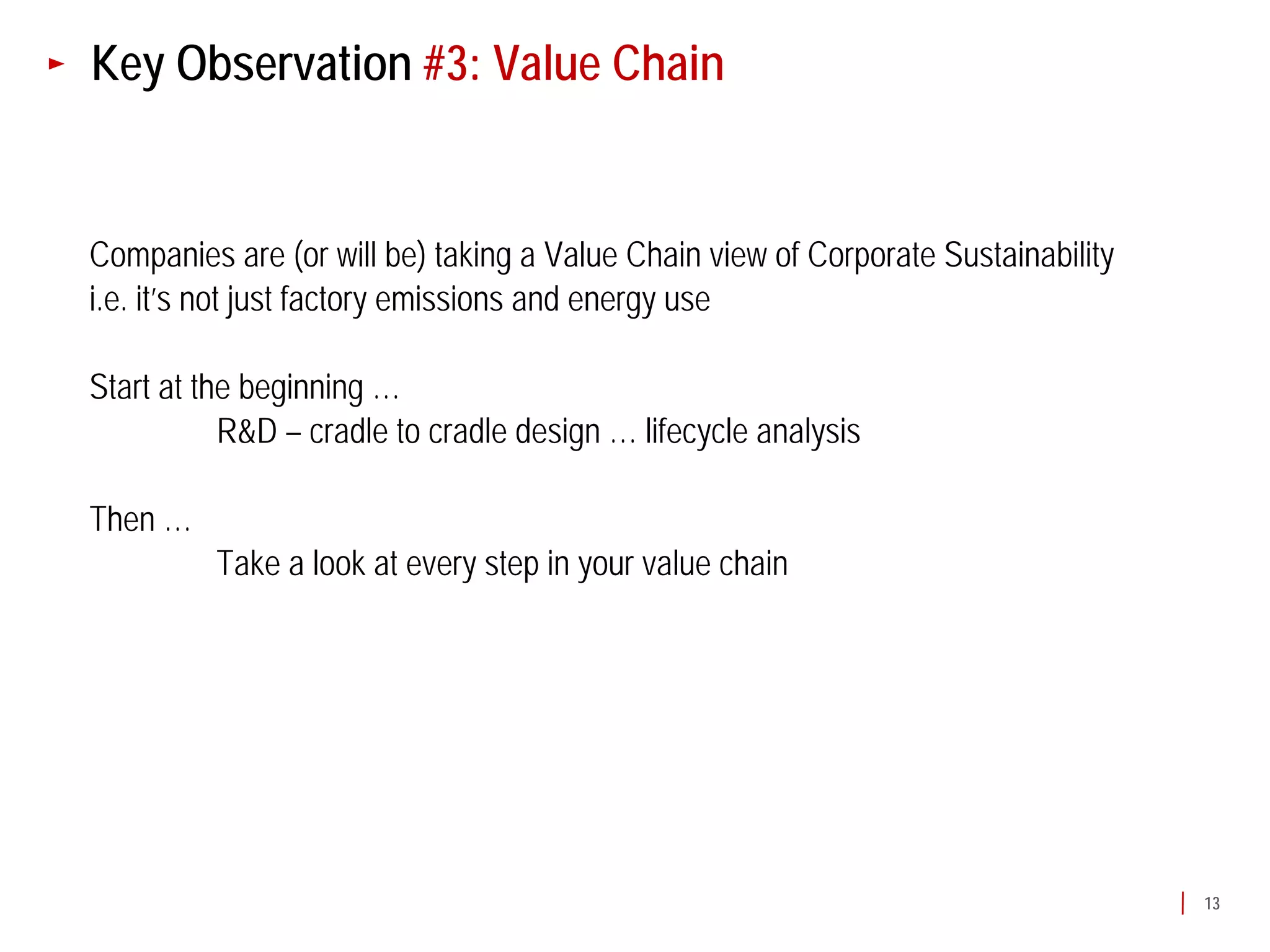 Key Observation #3: Value Chain


Companies are (or will be) taking a Value Chain view of Corporate Sustainability
i.e. it’s not just factory emissions and energy use

Start at the beginning …
           R&D – cradle to cradle design … lifecycle analysis

Then …
          Take a look at every step in your value chain




                                                                                   13
 