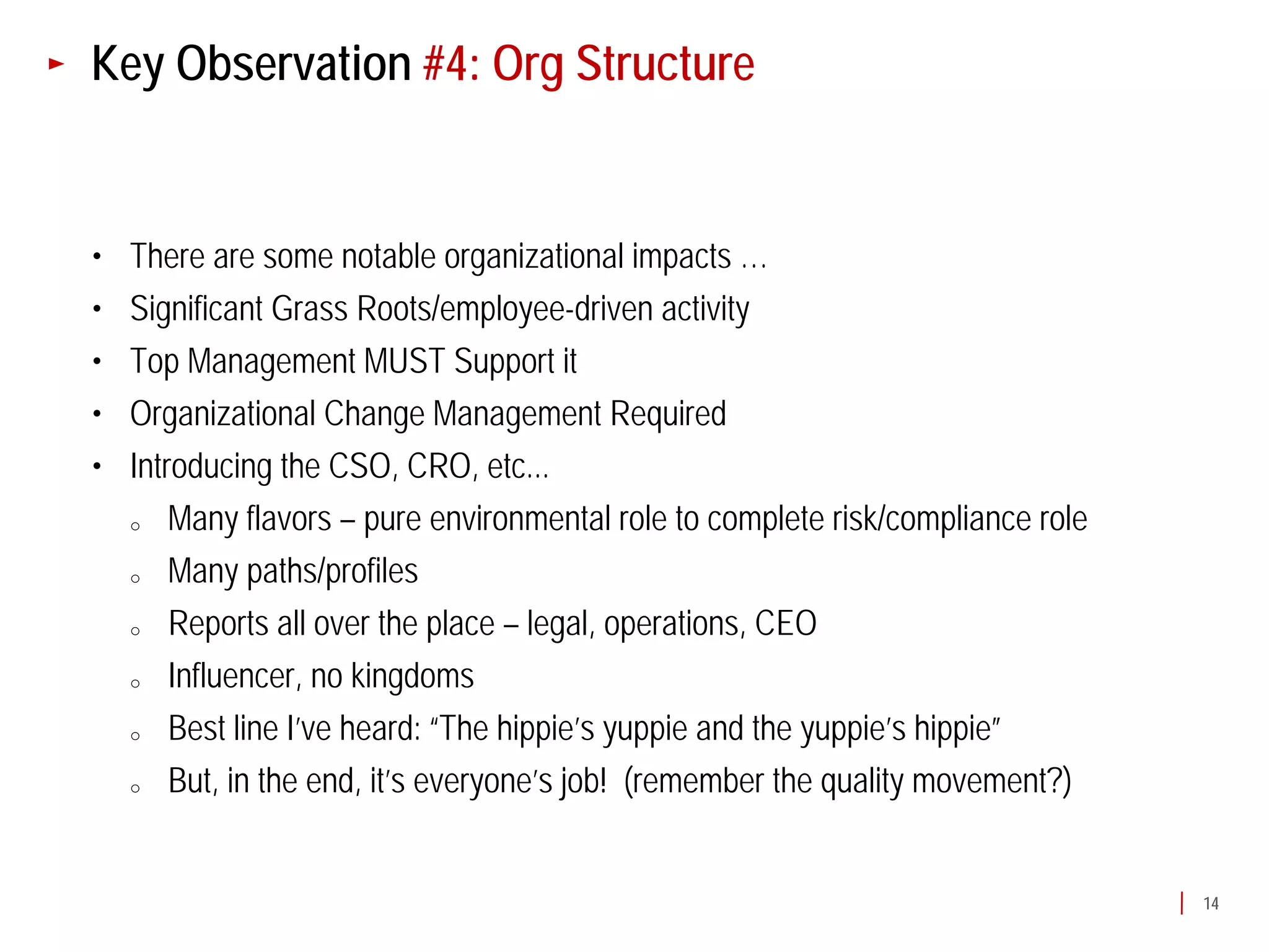 Key Observation #4: Org Structure


•   There are some notable organizational impacts …
•   Significant Grass Roots/employee-driven activity
•   Top Management MUST Support it
•   Organizational Change Management Required
•   Introducing the CSO, CRO, etc...
    o   Many flavors – pure environmental role to complete risk/compliance role
    o   Many paths/profiles
    o   Reports all over the place – legal, operations, CEO
    o   Influencer, no kingdoms
    o   Best line I’ve heard: “The hippie’s yuppie and the yuppie’s hippie”
    o   But, in the end, it’s everyone’s job! (remember the quality movement?)


                                                                                  14
 