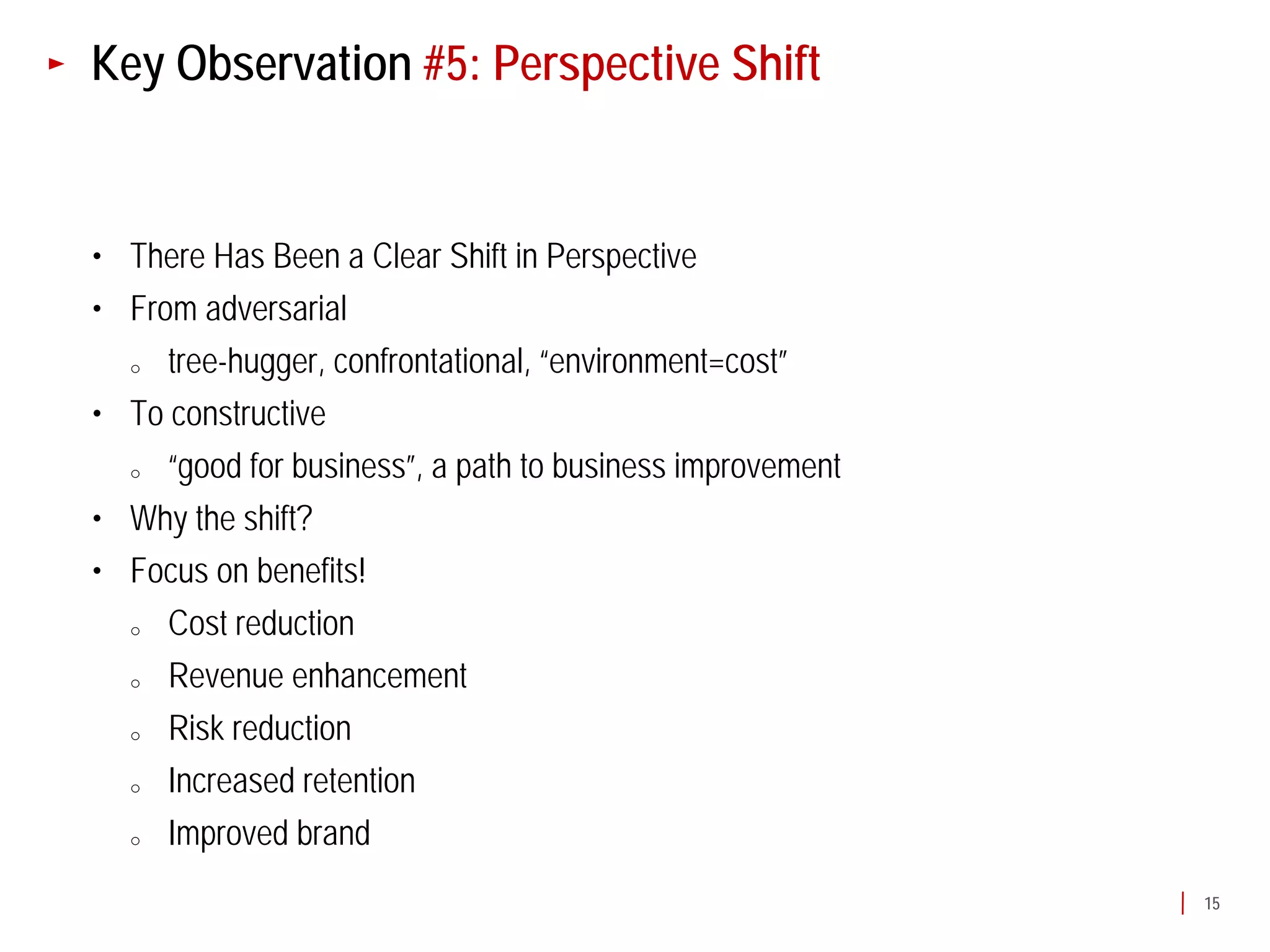 Key Observation #5: Perspective Shift


• There Has Been a Clear Shift in Perspective
• From adversarial
  o  tree-hugger, confrontational, “environment=cost”
• To constructive
  o  “good for business”, a path to business improvement
• Why the shift?
• Focus on benefits!
  o  Cost reduction
  o  Revenue enhancement
  o  Risk reduction
  o  Increased retention
  o  Improved brand
                                                           15
 