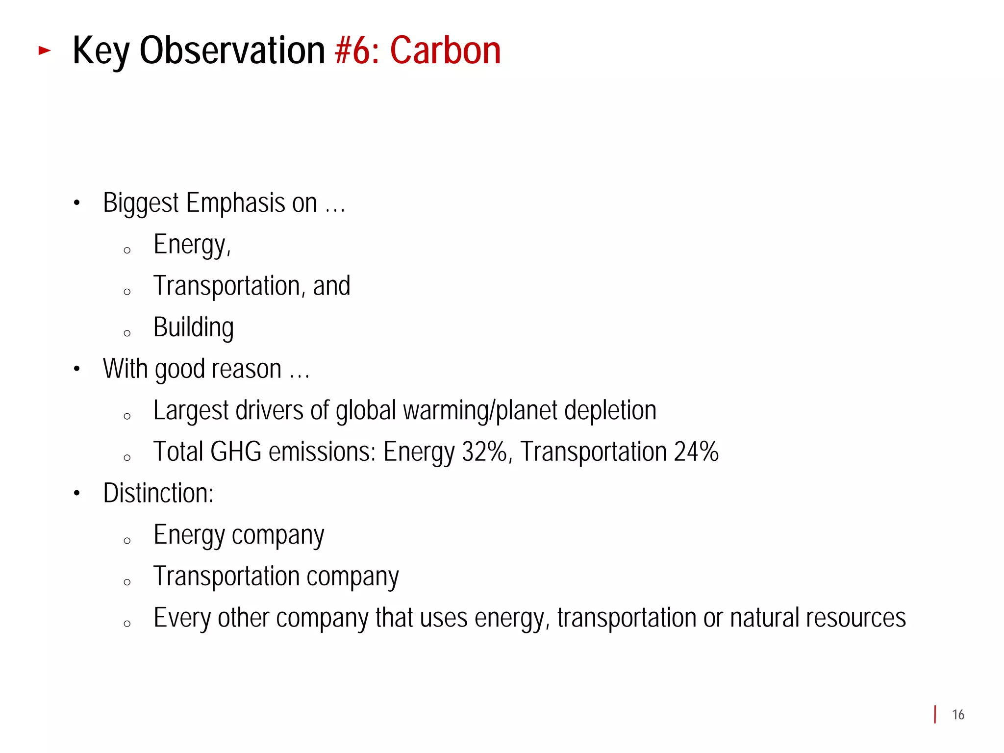 Key Observation #6: Carbon


• Biggest Emphasis on …
    o  Energy,
    o  Transportation, and
    o  Building
• With good reason …
    o  Largest drivers of global warming/planet depletion
    o  Total GHG emissions: Energy 32%, Transportation 24%
• Distinction:
    o  Energy company
    o  Transportation company
    o  Every other company that uses energy, transportation or natural resources


                                                                                   16
 