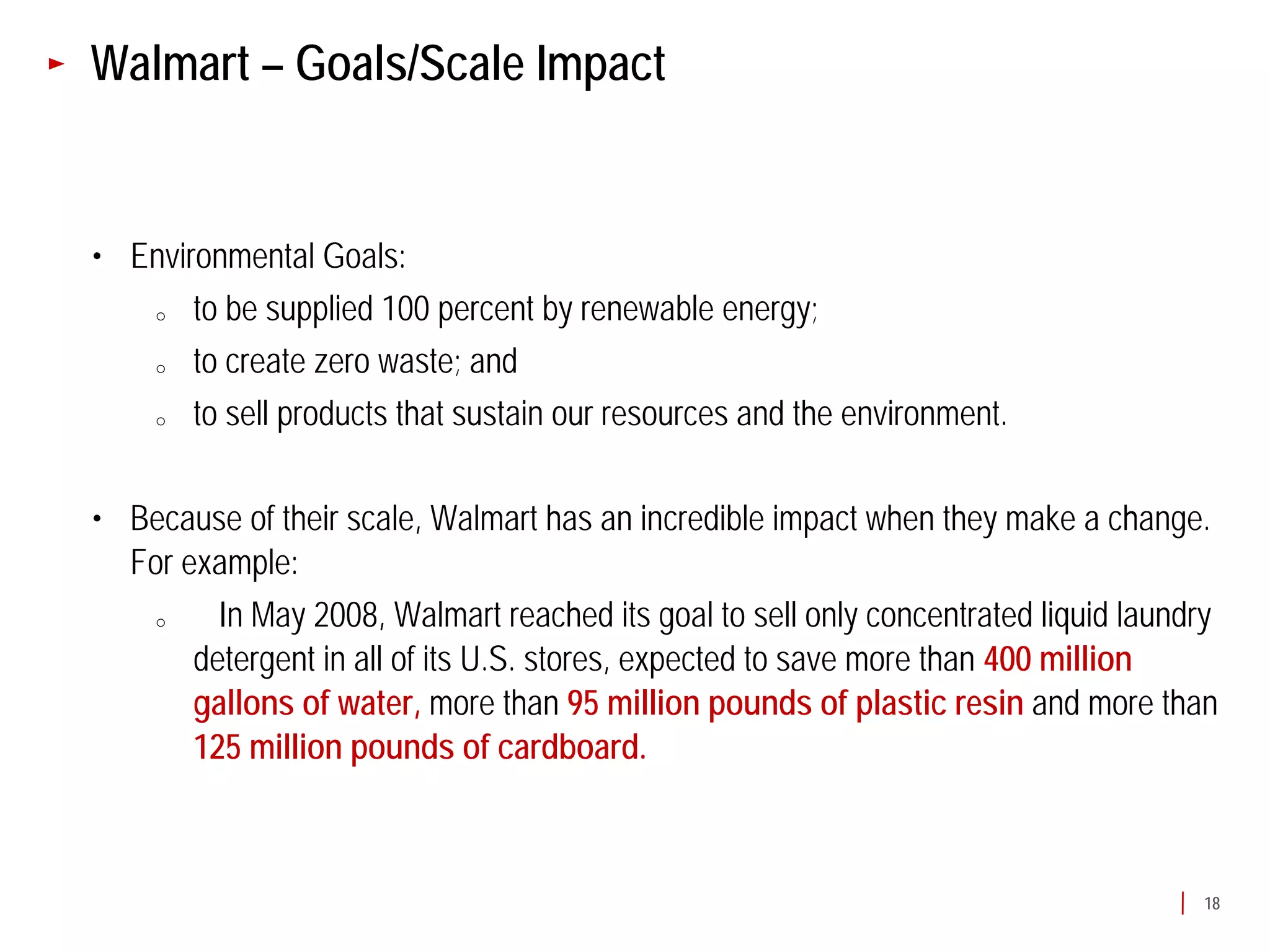 Walmart – Goals/Scale Impact


• Environmental Goals:
   o   to be supplied 100 percent by renewable energy;
   o   to create zero waste; and
   o   to sell products that sustain our resources and the environment.

• Because of their scale, Walmart has an incredible impact when they make a change.
  For example:
   o     In May 2008, Walmart reached its goal to sell only concentrated liquid laundry
       detergent in all of its U.S. stores, expected to save more than 400 million
       gallons of water, more than 95 million pounds of plastic resin and more than
       125 million pounds of cardboard.



                                                                                     18
 