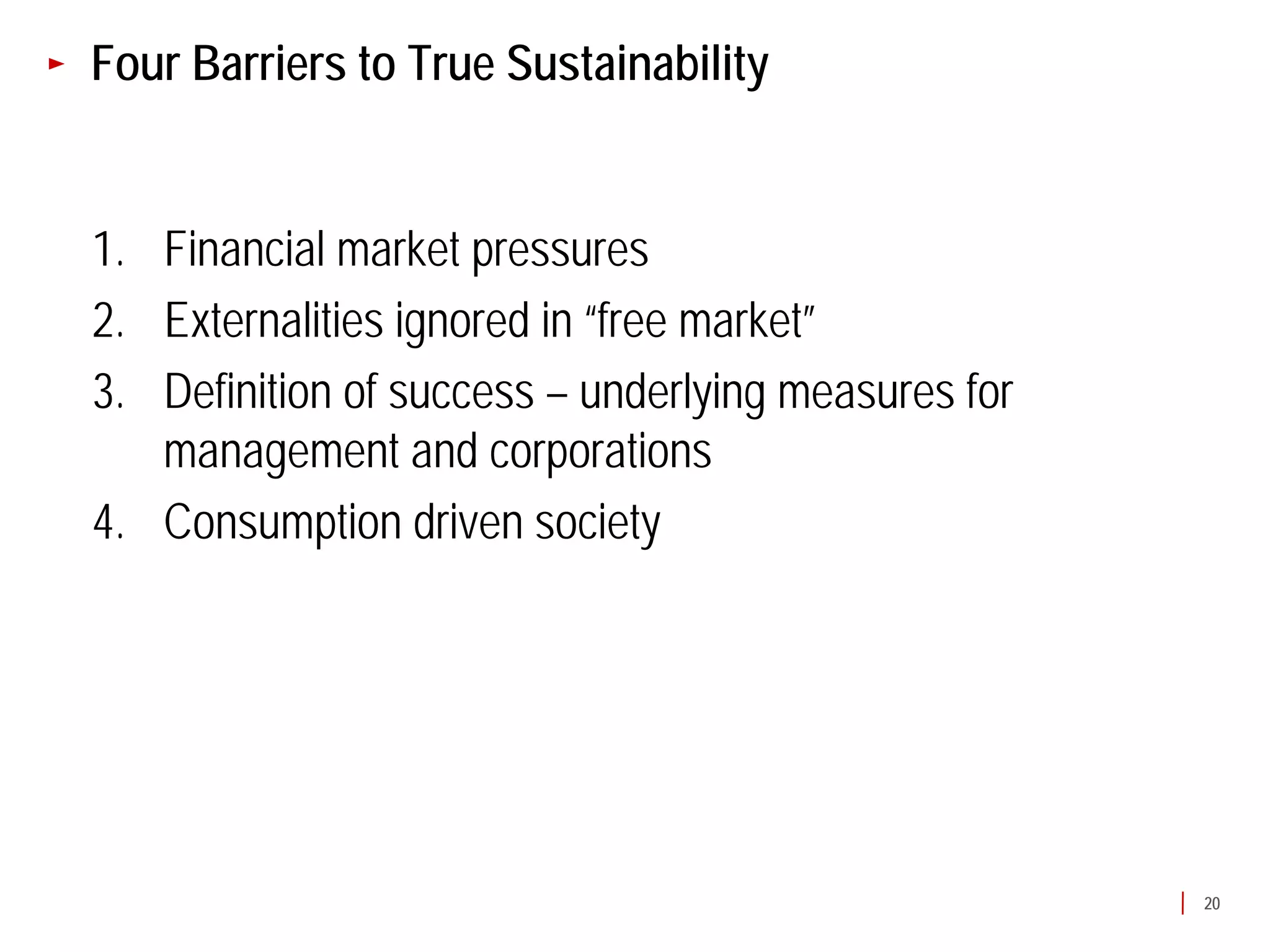 Four Barriers to True Sustainability


1. Financial market pressures
2. Externalities ignored in “free market”
3. Definition of success – underlying measures for
   management and corporations
4. Consumption driven society




                                                     20
 