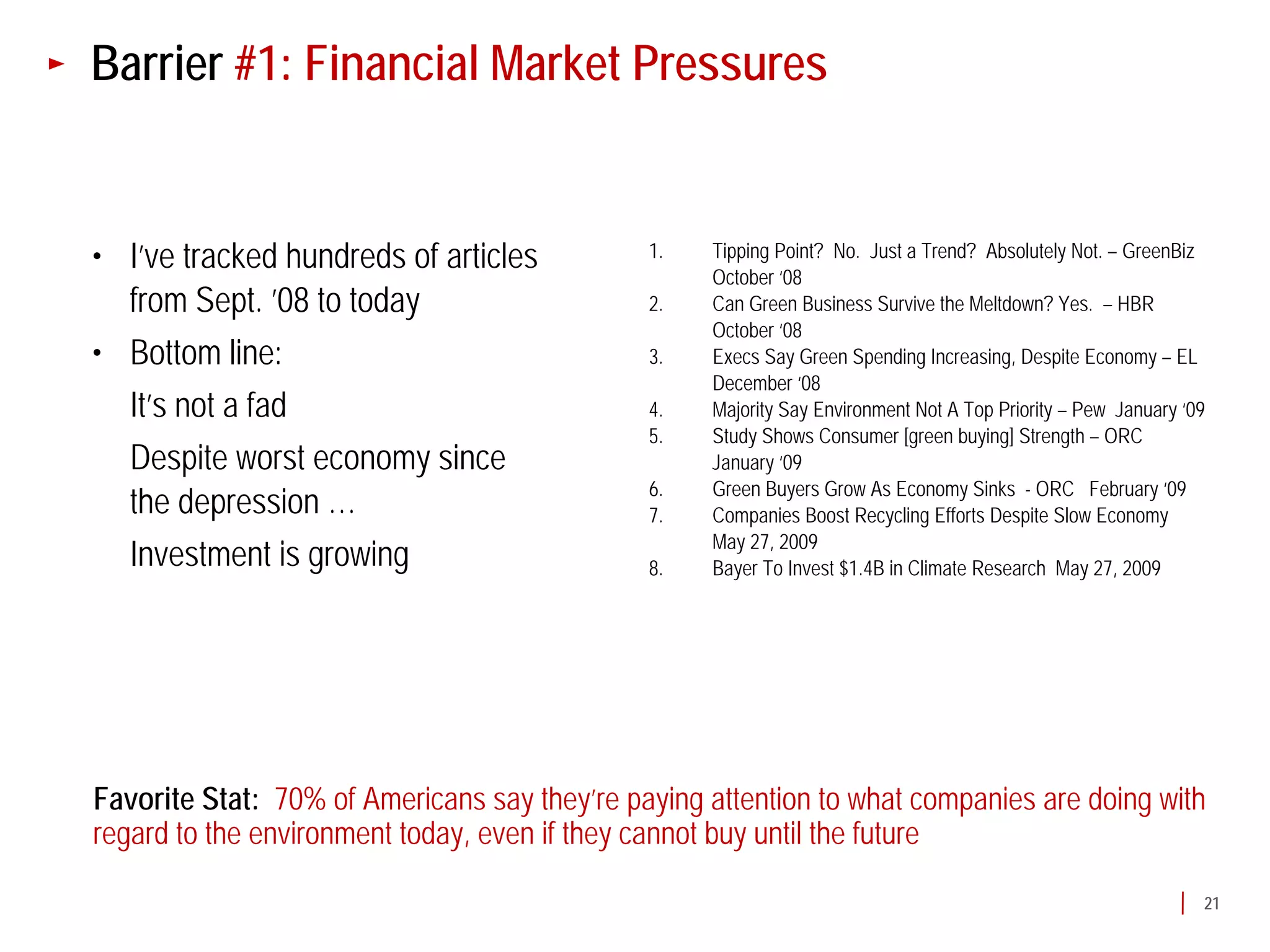 Barrier #1: Financial Market Pressures


• I’ve tracked hundreds of articles           1.   Tipping Point? No. Just a Trend? Absolutely Not. – GreenBiz
                                                   October ‘08
  from Sept. ’08 to today                     2.   Can Green Business Survive the Meltdown? Yes. – HBR
                                                   October ‘08
• Bottom line:                                3.   Execs Say Green Spending Increasing, Despite Economy – EL
                                                   December ‘08
  It’s not a fad                              4.   Majority Say Environment Not A Top Priority – Pew January ‘09
                                              5.   Study Shows Consumer [green buying] Strength – ORC
  Despite worst economy since                      January ‘09
                                              6.   Green Buyers Grow As Economy Sinks - ORC February ‘09
  the depression …                            7.   Companies Boost Recycling Efforts Despite Slow Economy
                                                   May 27, 2009
  Investment is growing                       8.   Bayer To Invest $1.4B in Climate Research May 27, 2009




Favorite Stat: 70% of Americans say they’re paying attention to what companies are doing with
regard to the environment today, even if they cannot buy until the future

                                                                                                               21
 