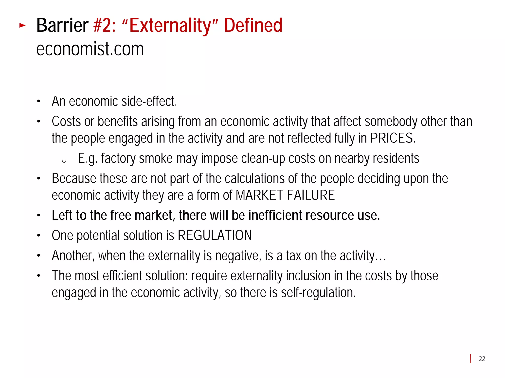 Barrier #2: “Externality” Defined
economist.com

• An economic side-effect.
• Costs or benefits arising from an economic activity that affect somebody other than
  the people engaged in the activity and are not reflected fully in PRICES.
    o  E.g. factory smoke may impose clean-up costs on nearby residents
• Because these are not part of the calculations of the people deciding upon the
  economic activity they are a form of MARKET FAILURE
• Left to the free market, there will be inefficient resource use.
• One potential solution is REGULATION
• Another, when the externality is negative, is a tax on the activity…
• The most efficient solution: require externality inclusion in the costs by those
  engaged in the economic activity, so there is self-regulation.



                                                                                        22
 