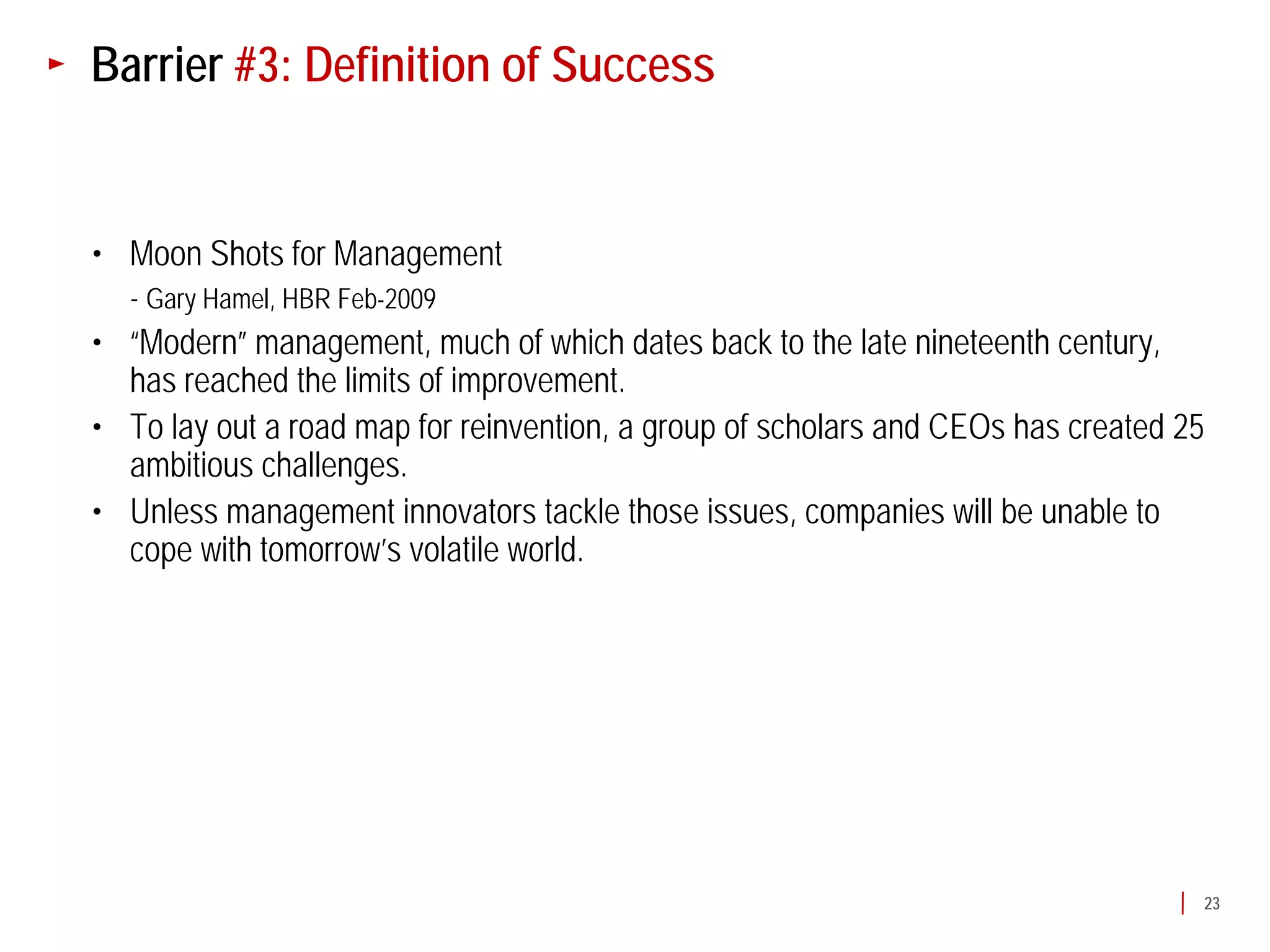 Barrier #3: Definition of Success


• Moon Shots for Management
  - Gary Hamel, HBR Feb-2009
• “Modern” management, much of which dates back to the late nineteenth century,
  has reached the limits of improvement.
• To lay out a road map for reinvention, a group of scholars and CEOs has created 25
  ambitious challenges.
• Unless management innovators tackle those issues, companies will be unable to
  cope with tomorrow’s volatile world.




                                                                                   23
 