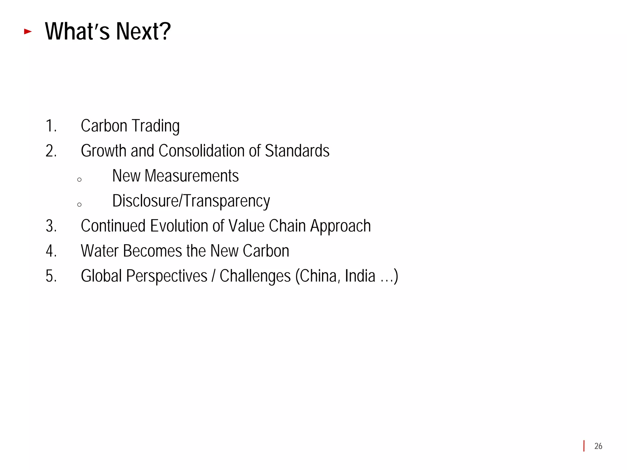What’s Next?


1.    Carbon Trading
2.    Growth and Consolidation of Standards
     o    New Measurements
     o    Disclosure/Transparency
3.    Continued Evolution of Value Chain Approach
4.    Water Becomes the New Carbon
5.    Global Perspectives / Challenges (China, India …)




                                                          26
 