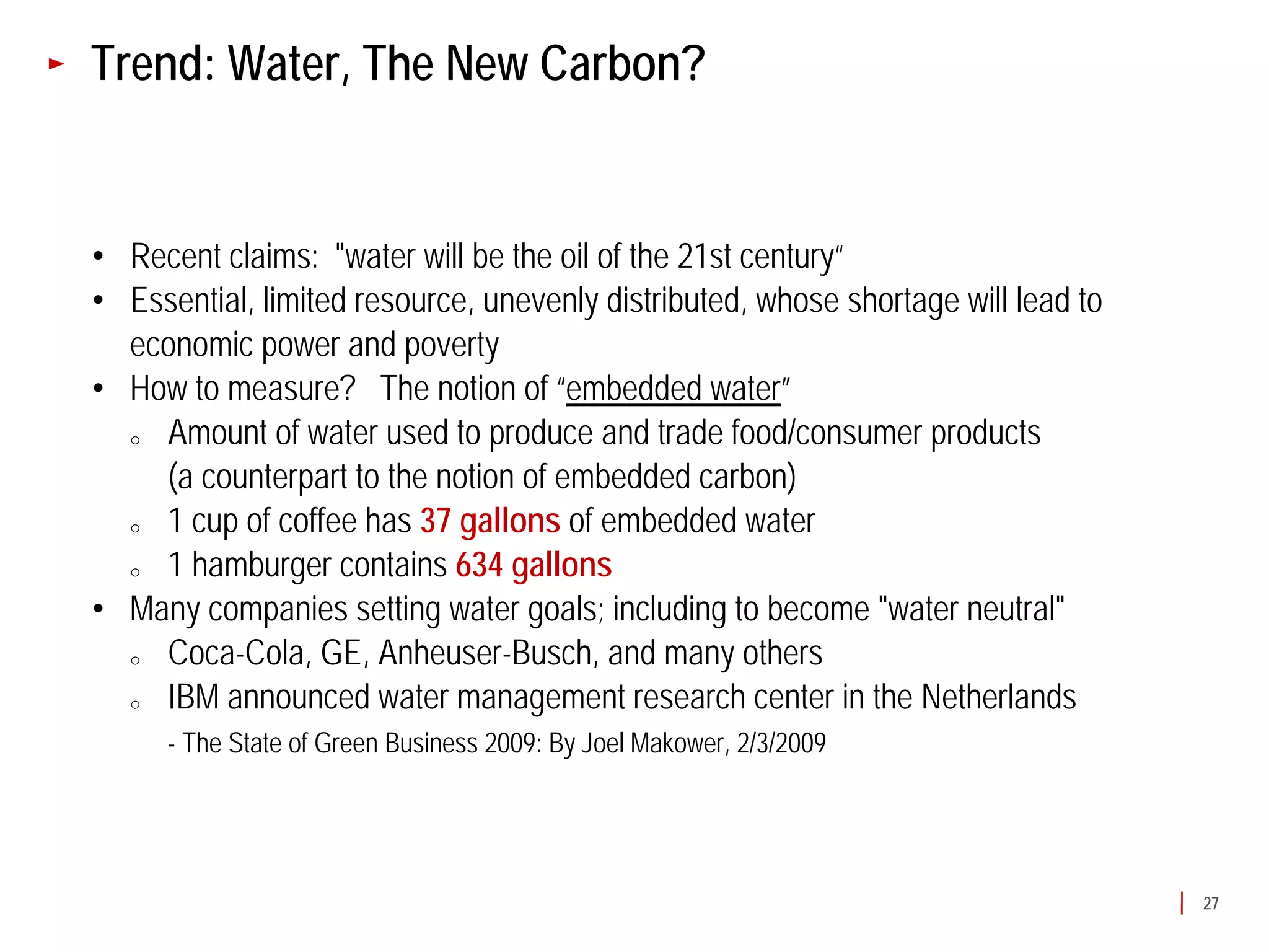 Trend: Water, The New Carbon?


• Recent claims: "water will be the oil of the 21st century“
• Essential, limited resource, unevenly distributed, whose shortage will lead to
  economic power and poverty
• How to measure? The notion of “embedded water”
  o Amount of water used to produce and trade food/consumer products
    (a counterpart to the notion of embedded carbon)
  o 1 cup of coffee has 37 gallons of embedded water
  o 1 hamburger contains 634 gallons
• Many companies setting water goals; including to become "water neutral"
  o Coca-Cola, GE, Anheuser-Busch, and many others
  o IBM announced water management research center in the Netherlands
      - The State of Green Business 2009: By Joel Makower, 2/3/2009




                                                                                   27
 