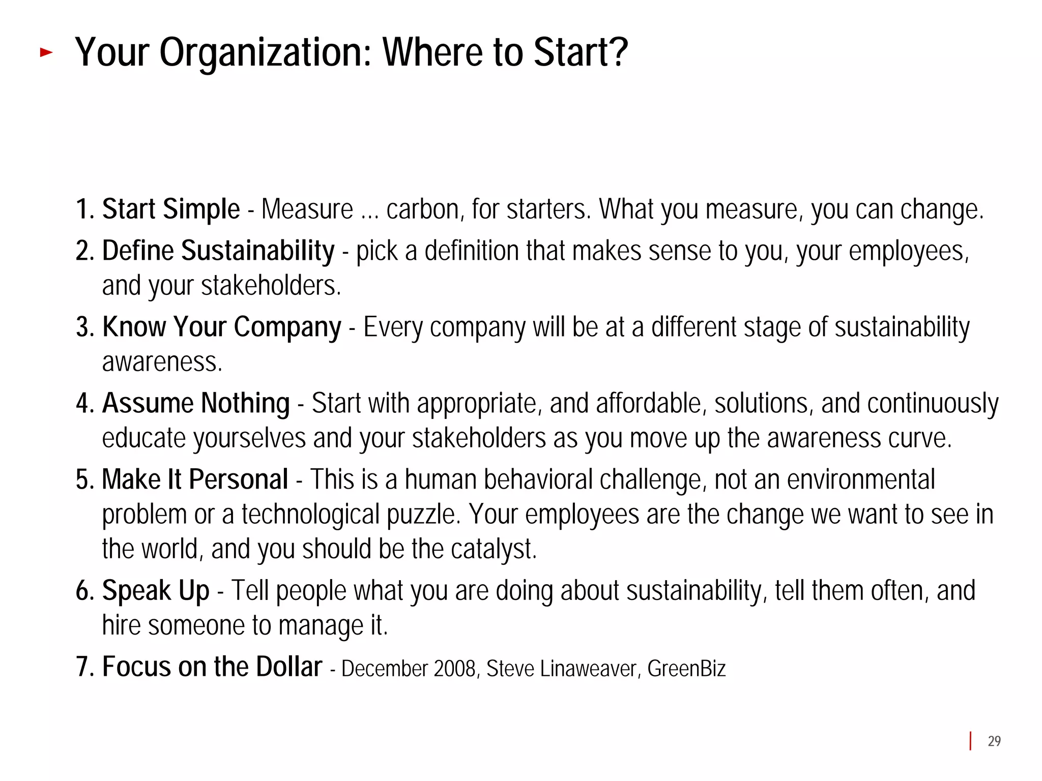 Your Organization: Where to Start?


1. Start Simple - Measure ... carbon, for starters. What you measure, you can change.
2. Define Sustainability - pick a definition that makes sense to you, your employees,
   and your stakeholders.
3. Know Your Company - Every company will be at a different stage of sustainability
   awareness.
4. Assume Nothing - Start with appropriate, and affordable, solutions, and continuously
   educate yourselves and your stakeholders as you move up the awareness curve.
5. Make It Personal - This is a human behavioral challenge, not an environmental
   problem or a technological puzzle. Your employees are the change we want to see in
   the world, and you should be the catalyst.
6. Speak Up - Tell people what you are doing about sustainability, tell them often, and
   hire someone to manage it.
7. Focus on the Dollar - December 2008, Steve Linaweaver, GreenBiz

                                                                                     29
 